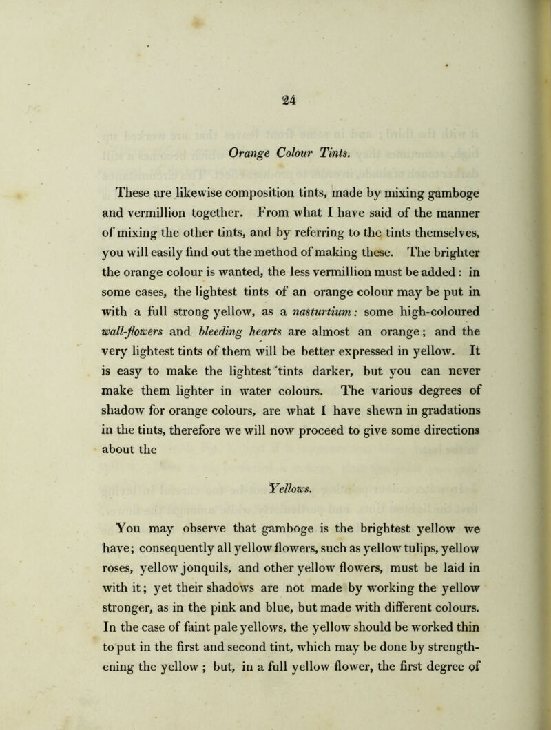 Orange Colour Tints. These are likewise composition tints, made by mixing gamboge and vermillion together. From what I have said of the manner of mixing the other tints, and by referring to the tints themselves, you will easily find out the method of making these. The brighter the orange colour is wanted, the less vermillion must be added: in some cases, the lightest tints of an orange colour may be put in with a full strong yellow, as a nasturtium: some high-coloured wall-powers and bleeding hearts are almost an orange; and the very lightest tints of them will be better expressed in yellow. It is easy to make the lightest 'tints darker, but you can never make them lighter in water colours. The various degrees of shadow for orange colours, are what I have shewn in gradations in the tints, therefore we will now proceed to give some directions about the Yellows. You may observe that gamboge is the brightest yellow we have; consequently all yellow flowers, such as yellow tulips, yellow roses, yellow jonquils, and other yellow flowers, must be laid in with it; yet their shadows are not made by working the yellow stronger, as in the pink and blue, but made with different colours. In the case of faint pale yellows, the yellow should be worked thin to put in the first and second tint, which may be done by strength- ening the yellow ; but, in a full yellow flower, the first degree of