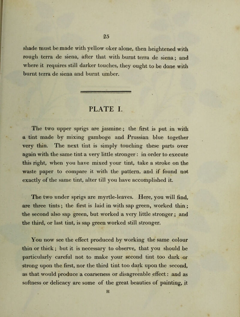 shade must be made with yellow oker alone, then heightened with rough terra de siena, after that with burnt terra de siena; and where it requires still darker touches, they ought to be done with burnt terra de siena and burnt umber. PLATE I. The two upper sprigs are jasmine; the first is put in with a tint made by mixing gamboge and Prussian blue together very thin. The next tint is simply touching these parts over again with the same tint a very little stronger : in order to execute this right, when you have mixed your tint, take a stroke on the waste paper to compare it with the pattern, and if found not exactly of the same tint, alter till you have accomplished it. The two under sprigs are myrtle-leaves. Here, you will find, are three tints; the first is laid in with sap green, worked thin; the second also sap green, but worked a very little stronger; and the third, or last tint, is sap green worked still stronger. You now see the effect produced by working the same colour thin or thick; but it is necessary to observe, that you should be particularly careful not to make your second tint too dark or strong upon the first, nor the third tint too dark upon the second, as that would produce a coarseness or disagreeable effect: and as softness or delicacy are some of the great beauties of painting, it H