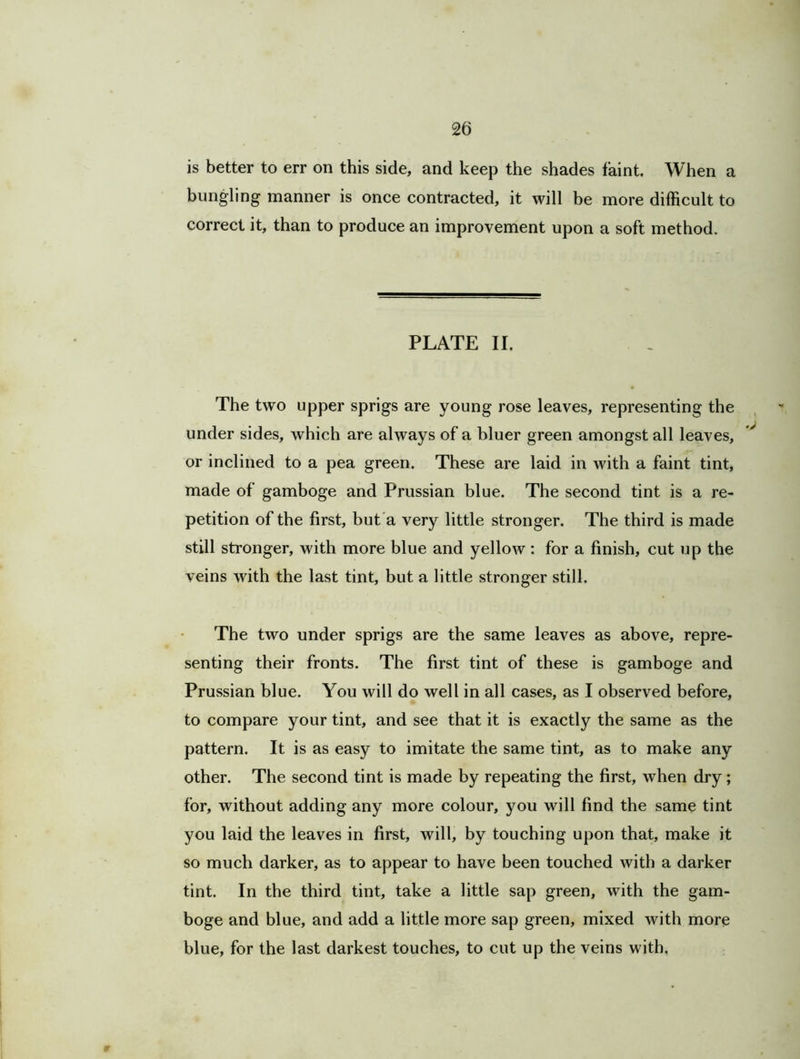 is better to err on this side, and keep the shades faint. When a bungling manner is once contracted, it will be more difficult to correct it, than to produce an improvement upon a soft method. PLATE II. The two upper sprigs are young rose leaves, representing the under sides, which are always of a bluer green amongst all leaves, or inclined to a pea green. These are laid in with a faint tint, made of gamboge and Prussian blue. The second tint is a re- petition of the first, but a very little stronger. The third is made still stronger, with more blue and yellow : for a finish, cut up the veins with the last tint, but a little stronger still. The two under sprigs are the same leaves as above, repre- senting their fronts. The first tint of these is gamboge and Prussian blue. You will do well in all cases, as I observed before, to compare your tint, and see that it is exactly the same as the pattern. It is as easy to imitate the same tint, as to make any other. The second tint is made by repeating the first, when dry; for, without adding any more colour, you will find the same tint you laid the leaves in first, will, by touching upon that, make it so much darker, as to appear to have been touched with a darker tint. In the third tint, take a little sap green, with the gam- boge and blue, and add a little more sap green, mixed with more blue, for the last darkest touches, to cut up the veins with.