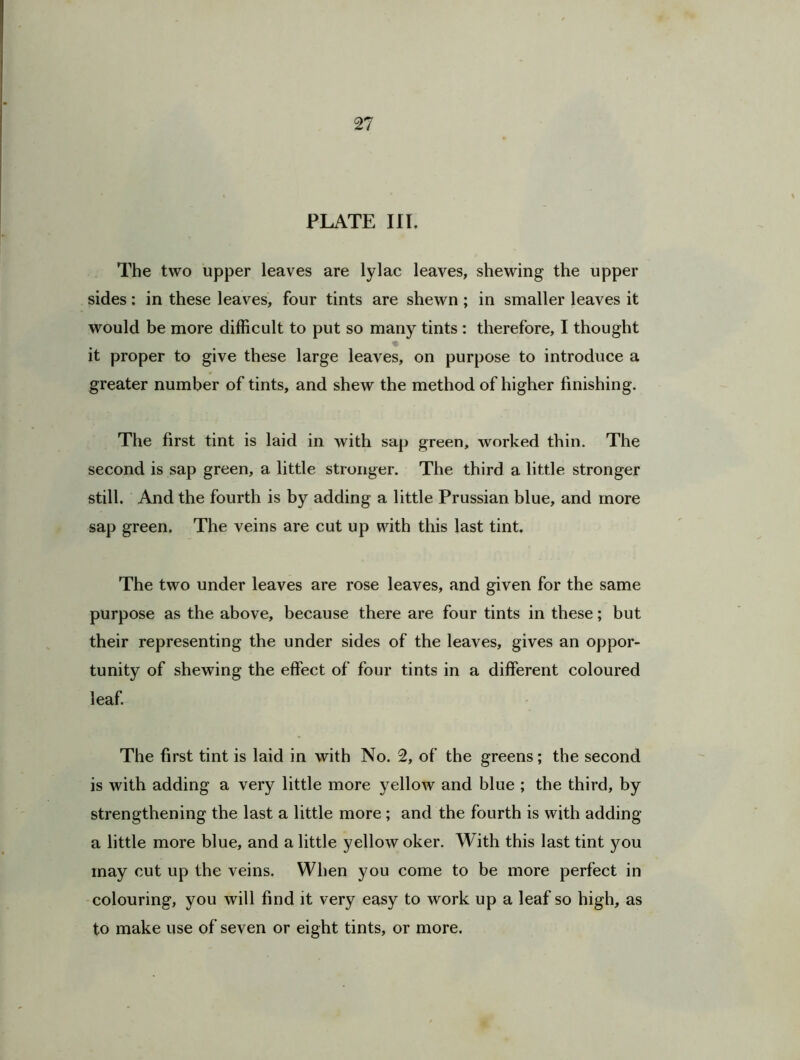 PLATE III. The two upper leaves are lylac leaves, shewing the upper sides: in these leaves, four tints are shewn; in smaller leaves it would be more difficult to put so many tints : therefore, I thought it proper to give these large leaves, on purpose to introduce a greater number of tints, and shew the method of higher finishing. The first tint is laid in with sap green, worked thin. The second is sap green, a little stronger. The third a little stronger still. And the fourth is by adding a little Prussian blue, and more sap green. The veins are cut up with this last tint. The two under leaves are rose leaves, and given for the same purpose as the above, because there are four tints in these; but their representing the under sides of the leaves, gives an oppor- tunity of shewing the effect of four tints in a different coloured leaf. The first tint is laid in with No. 2, of the greens; the second is with adding a very little more yellow and blue ; the third, by strengthening the last a little more; and the fourth is with adding a little more blue, and a little yellow oker. With this last tint you may cut up the veins. When you come to be more perfect in colouring, you will find it very easy to work up a leaf so high, as to make use of seven or eight tints, or more.