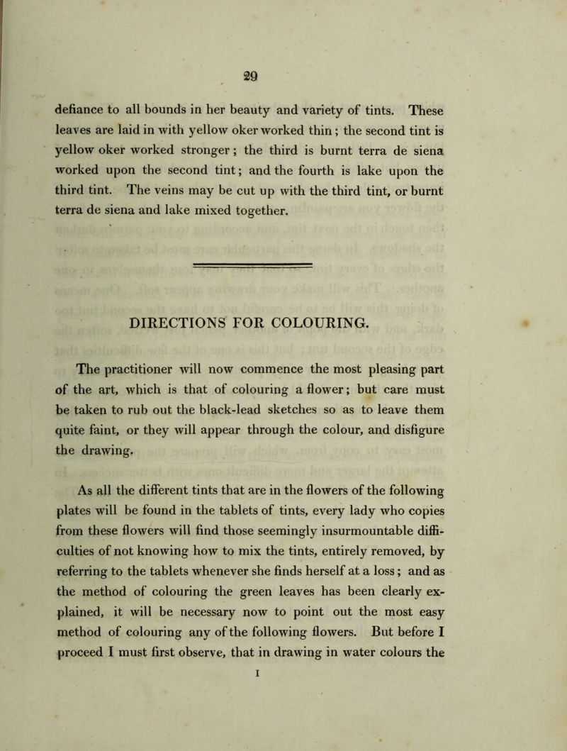 defiance to all bounds in her beauty and variety of tints. These leaves are laid in with yellow oker worked thin ; the second tint is yellow oker worked stronger; the third is burnt terra de siena worked upon the second tint; and the fourth is lake upon the third tint. The veins may be cut up with the third tint, or burnt terra de siena and lake mixed together. DIRECTIONS FOR COLOURING. The practitioner will now commence the most pleasing part of the art, which is that of colouring a flower; but care must be taken to rub out the black-lead sketches so as to leave them quite faint, or they will appear through the colour, and disfigure the drawing. As all the different tints that are in the flowers of the following plates will be found in the tablets of tints, every lady who copies from these flowers will find those seemingly insurmountable diffi- culties of not knowing how to mix the tints, entirely removed, by referring to the tablets whenever she finds herself at a loss; and as the method of colouring the green leaves has been clearly ex- plained, it will be necessary now to point out the most easy method of colouring any of the following flowers. But before I proceed I must first observe, that in drawing in water colours the I
