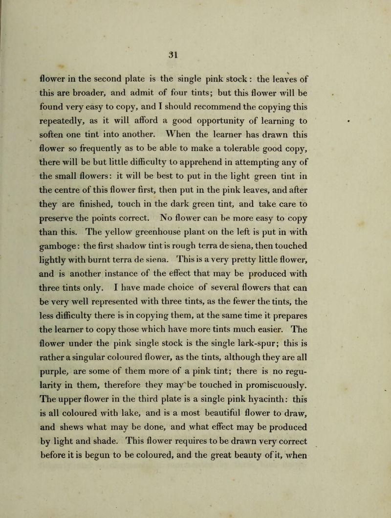 flower in the second plate is the single pink stock : the leaves of this are broader, and admit of four tints; but this flower will be found very easy to copy, and I should recommend the copying this repeatedly, as it will afford a good opportunity of learning to soften one tint into another. When the learner has drawn this flower so frequently as to be able to make a tolerable good copy, there will be but little difficulty to apprehend in attempting any of the small flowers: it will be best to put in the light green tint in the centre of this flower first, then put in the pink leaves, and after they are finished, touch in the dark green tint, and take care to preserve the points correct. No flower can be more easy to copy than this. The yellow greenhouse plant on the left is put in with gamboge: the first shadow tint is rough terra de siena, then touched lightly with burnt terra de siena. This is a very pretty little flower, and is another instance of the effect that may be produced with three tints only. I have made choice of several flowers that can be very well represented with three tints, as the fewer the tints, the less difficulty there is in copying them, at the same time it prepares the learner to copy those which have more tints much easier. The flower under the pink single stock is the single lark-spur; this is rather a singular coloured flower, as the tints, although they are all purple, are some of them more of a pink tint; there is no regu- larity in them, therefore they may'be touched in promiscuously. The upper flower in the third plate is a single pink hyacinth: this is all coloured with lake, and is a most beautiful flower to draw, and shews what may be done, and what effect may be produced by light and shade. This flower requires to be drawn very correct before it is begun to be coloured, and the great beauty of it, when