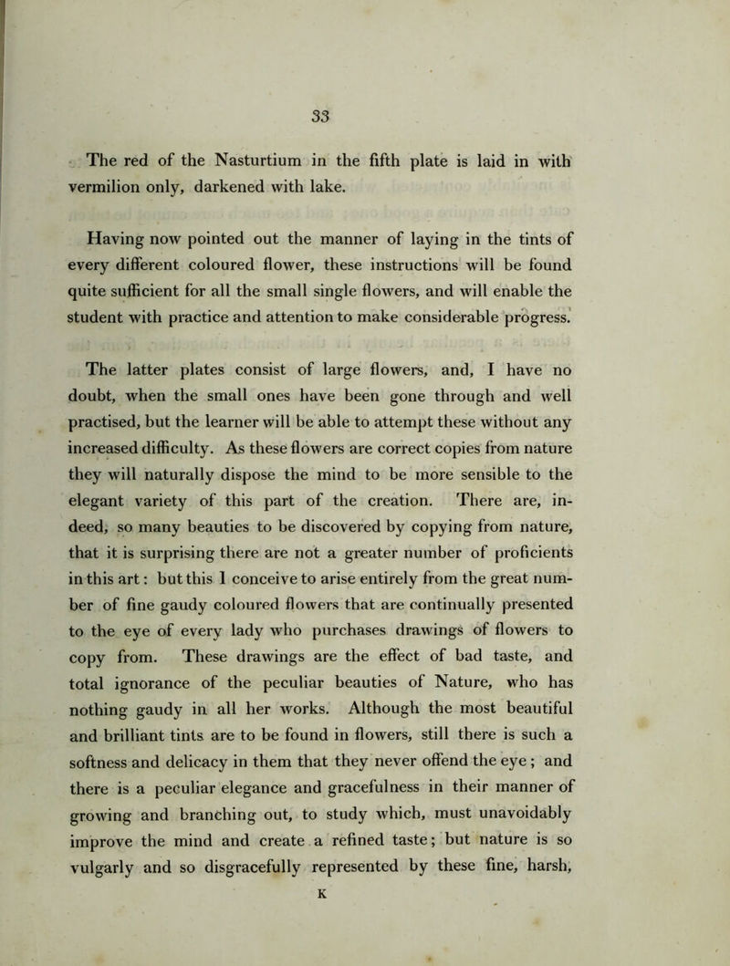 The red of the Nasturtium in the fifth plate is laid in with vermilion only, darkened with lake. Having now pointed out the manner of laying in the tints of every different coloured flower, these instructions will be found quite sufficient for all the small single flowers, and will enable the student with practice and attention to make considerable progress. The latter plates consist of large flowers, and, I have no doubt, when the small ones have been gone through and well practised, but the learner will be able to attempt these without any increased difficulty. As these flowers are correct copies from nature they will naturally dispose the mind to be more sensible to the elegant variety of this part of the creation. There are, in- deed, so many beauties to be discovered by copying from nature, that it is surprising there are not a greater number of proficients in this art: but this 1 conceive to arise entirely from the great num- ber of fine gaudy coloured flowers that are continually presented to the eye of every lady who purchases drawings of flowers to copy from. These drawings are the effect of bad taste, and total ignorance of the peculiar beauties of Nature, who has nothing gaudy in all her works. Although the most beautiful and brilliant tints are to be found in flowers, still there is such a softness and delicacy in them that they never offend the eye ; and there is a peculiar elegance and gracefulness in their manner of growing and branching out, to study which, must unavoidably improve the mind and create a refined taste; but nature is so vulgarly and so disgracefully represented by these fine, harsh, K