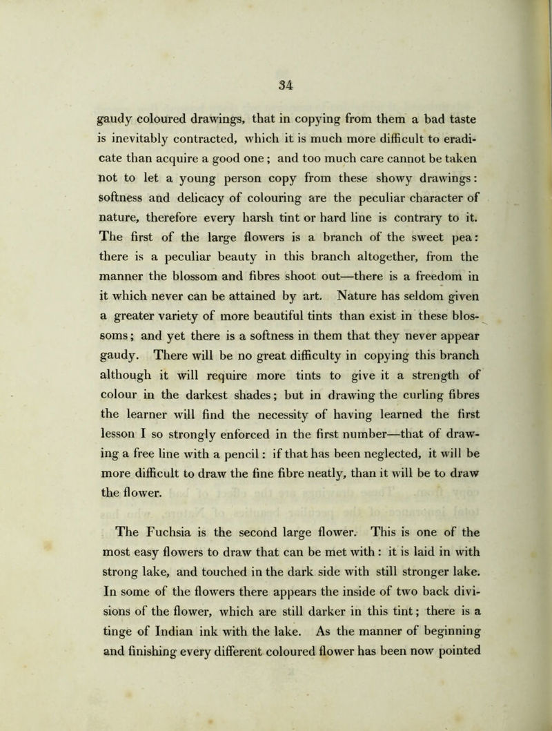 gaudy coloured drawings, that in copying from them a bad taste is inevitably contracted, which it is much more difficult to eradi- cate than acquire a good one ; and too much care cannot be taken not to let a young person copy from these showy drawings: softness and delicacy of colouring are the peculiar character of nature, therefore every harsh tint or hard line is contrary to it. The first of the large flowers is a branch of the sweet pea: there is a peculiar beauty in this branch altogether, from the manner the blossom and fibres shoot out—there is a freedom in it which never can be attained by art. Nature has seldom given a greater variety of more beautiful tints than exist in these blos- soms ; and yet there is a softness in them that they never appear gaudy. There will be no great difficulty in copying this branch although it will require more tints to give it a strength of colour in the darkest shades; but in drawing the curling fibres the learner will find the necessity of having learned the first lesson I so strongly enforced in the first number—that of draw- ing a free line with a pencil: if that has been neglected, it will be more difficult to draw the fine fibre neatly, than it will be to draw the flower. The Fuchsia is the second large flower. This is one of the most easy flowers to draw that can be met with : it is laid in with strong lake, and touched in the dark side with still stronger lake. In some of the flowers there appears the inside of two hack divi- sions of the flower, which are still darker in this tint; there is a tinge of Indian ink with the lake. As the manner of beginning and finishing every different coloured flower has been now pointed