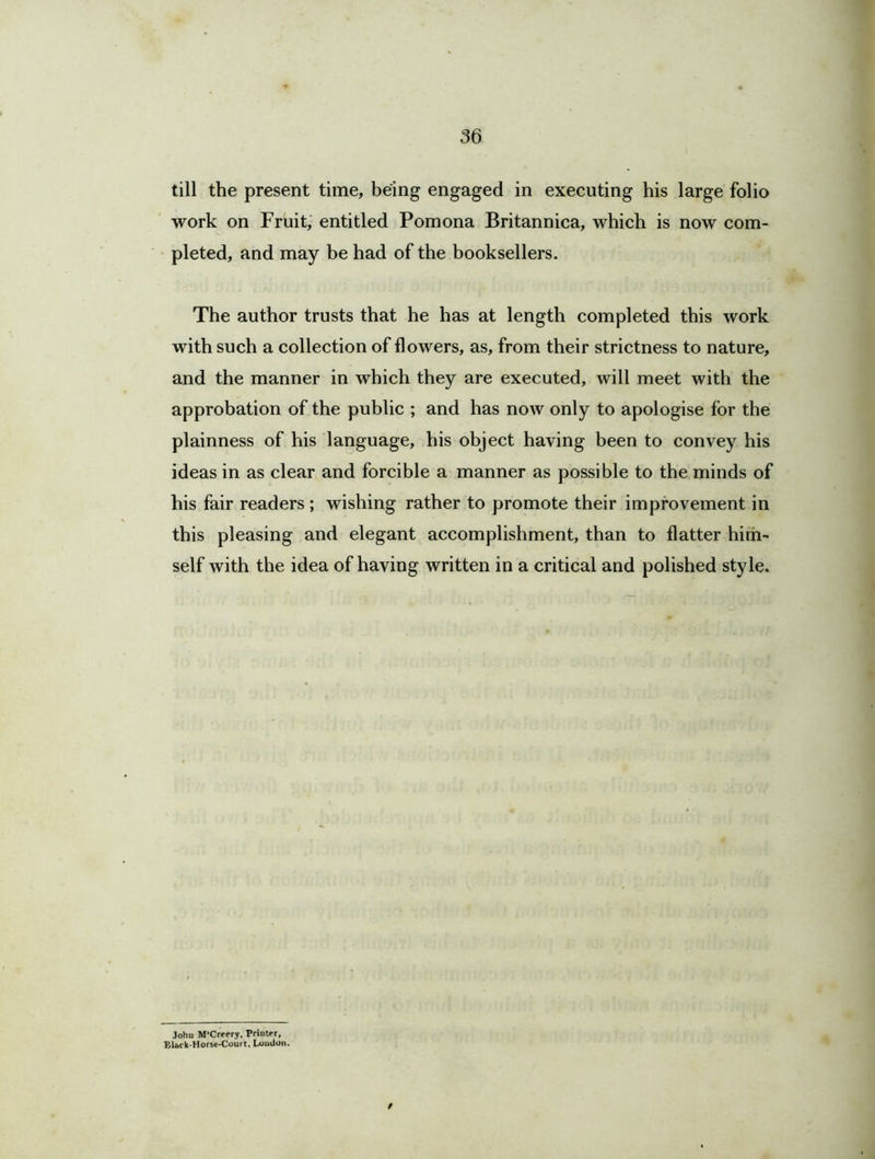 till the present time, being engaged in executing his large folio work on Fruit, entitled Pomona Britannica, which is now com- pleted, and may be had of the booksellers. The author trusts that he has at length completed this work with such a collection of flowers, as, from their strictness to nature, and the manner in which they are executed, will meet with the approbation of the public ; and has now only to apologise for the plainness of his language, his object having been to convey his ideas in as clear and forcible a manner as possible to the minds of his fair readers ; wishing rather to promote their improvement in this pleasing and elegant accomplishment, than to flatter him- self with the idea of having written in a critical and polished style. / John M-Creery, Printer, Blbck Horse-Court, Loudon.