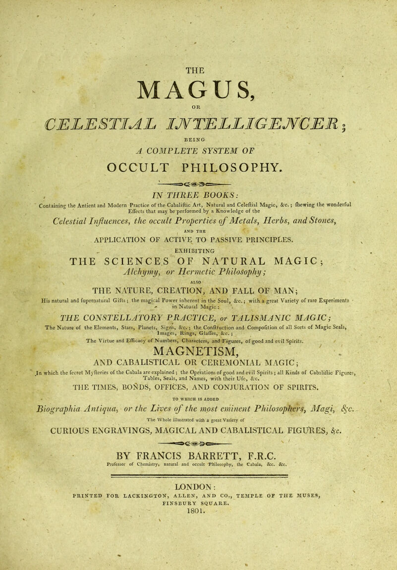 THE MAGUS, OR CELESTIAL IJVTELLIGEJVCER; BEING A COMPLETE SYSTEM OF OCCULT PHILOSOPHY. IN THREE BOOKS: Containing the Antient and Modern Practice of the Cabaliftic Art, Natural and Celeflial Magic, &c.; fhewing the wonderful Effects that may be performed by a Knowledge of the Celestial Influences, the occult Properties of Metals, Herbs, and Stones, AND THE APPLICATION OF ACTIVE TO PASSIVE PRINCIPLES. EXHIBITING THE SCIENCES OF NATURAL MAGIC; Alchymy, or Hermetic Philosophy ; ALSO THE NATURE, CREATION, AND FALL OF MAN; His natural and fupernatural Gifts; the magical Power inherent in the Soul, <Xrc.; with a great Variety of rare Experiments * in Natural Magic: THE CONSTELLATORY PRACTICE, or TALISMANIC MAGIC; The Nature of the Elements, Stars, Planets, Signs, &c. ; the Conftfuction and Compofition of all Sorts of Magic Seals, Images, Rings, Glatfes, &c. ; The Virtue and Efficacy of Numbers, Characters, and Figures, of good and evil Spirits. MAGNETISM, AND CABAUSTICAL OR CEREMONIAL MAGIC; .In which the fecret Myileries of the Cabala are explained ; the Operations of good and evil Spirits; all Kinds of Cabaliftic Figures, Tables, Seals, and Names, with their Ufe, &c. THE TIMES, BONDS, OFFICES, AND CONJURATION OF SPIRITS. TO WHIOH IS ADDED Biographia Antiqua-, or the Lives of the most eminent Philosophers, Magi, 8^c. The Whole illustrated with a great Variety of CURIOUS ENGRAVINGS, MAGICAL AND CABALISTICAL FIGURES, Sc. BY FRANCIS BARRETT, F.R.C. Professor of Chemistry, natural and occult Philosophy, the Cabala, &c. &c. LONDON: PRINTED FOR LACKINGTON, ALLEN, AND CO., TEMPLE OF THE MUSES, FINSBURY SQUARE. 1801.