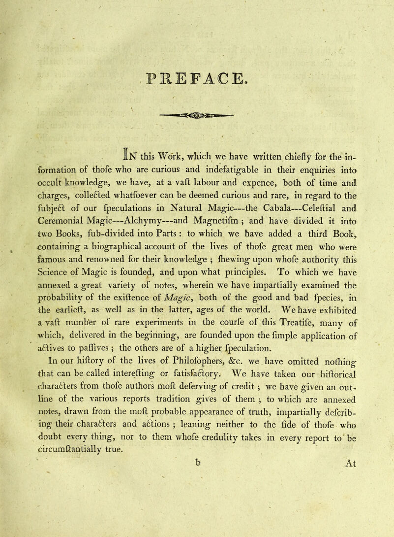 PREFACE IN this V/ork, which we have written chiefly for the in- formation of thofe who are curious and indefatigable in their enquiries into occult knowledge, we have, at a vaft labour and expence, both of time and charges, collected whatfoever can be deemed curious and rare, in regard to the fubjedt of our fpeculations in Natural Magic—the Cabala—Celeftial and Ceremonial Magic—Alchymy—and Magnetifm ; and have divided it into two Books, fub-divided into Parts: to which we have added a third Book, containing a biographical account of the lives of thofe great men who were famous and renowned for their knowledge ; lhewing upon whofe authority this Science of Magic is founded, and upon what principles. To which we have annexed a great variety of notes, wherein we have impartially examined the probability of the exigence of Magic, both of the good and bad fpecies, in the earlieft, as well as in the latter, ages of the world. We have exhibited a vaft number of rare experiments in the courfe of this Treatife, many of which, delivered in the beginning, are founded upon the Ample application of aftives to paflives ; the others are of a higher fpeculation. In our hiftory of the lives of Philofophers, &c. we have omitted nothing- that can be called interfiling or fatisfaftory. We have taken our hiftorical charadfters from thofe authors moft deferving of credit ; we have given an out- line of the various reports tradition gives of them ; to which are annexed notes, drawn from the moft probable appearance of truth, impartially defcrib- ing their characters and actions ; leaning neither to the fide of thofe who doubt every thing, nor to them whofe credulity takes in every report to be circumftantially true. b At