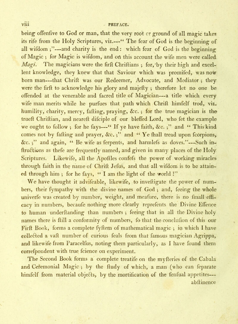 being- ofFenfive to God or man, that the very root or ground of all magic takes its rife from the Holy Scriptures, viz.—“ The fear of God is the beginning of all wifdom j”—and charity is the end: which fear of God is the beginning of Magic ; for Magic is wifdom, and on this account the wife men were called Magi. The magicians were the firft Chriftians ; for,'by their high and excel- lent knowledge, they knew that that Saviour which was promifed, was now- bom man—that Chrift was our Redeemer, Advocate, and Mediator ; they were the firft to acknowledge his glory and majefty ; therefore let no one be offended at the venerable and facred title of Magician—a title which every wife man merits while he purfues that path which Chrift himfelf trod, viz. humility, charity, mercy, falling, praying, &c. ; for the true magician is the trueft Chriftian, and neareft difciple of our bleffed Lord, who fet the example we ought to follow •, for he fays—“ If ye have faith, &c. ” and “ This kind comes not by falling and prayer, &c. and ‘‘Ye lhall tread upon fcorpions, &c. and again, “ Be wife as ferpents, and harmlefs as doves.”—Such in- ftru6lions as thefe are frequently named, and given in many places of the Holy Scriptures. Likewife, all the Apoftles confefs the power of working miracles through faith in the name of Chrift Jefus, and that all wifdom is to be attain- ed through him ; for he fays, “ I am the light of the world !” We have thought it advifeable, likewife, to inveftigate the power of num- bers, their fympathy with the divine names of God ; and, feeing the whole univerfe was created by number, weight, and meafure, there is no fmall effi- cacy in numbers, beeaufe nothing more clearly reprefents the Divine Effence to human underftanding than numbers ; feeing that in all the Divine holy names there is Hill a conformity of numbers, fo that the conclufion of this our Firft Book, forms a complete fyftem of mathematical magic ; in which I have collected a vail number of curious feals from that famous magician Agrippa, and likewife from Paracelfus, noting them particularly, as I have found them correfpondent with true fcience on experiment. The Second Book forms a complete treatife on the myfteries of the Cabala and Ceremonial Magic ; by the ftudy of which, a man (who can feparate himfelf from material obje£ls, by the mortification of the fenfual appetites— abftinence