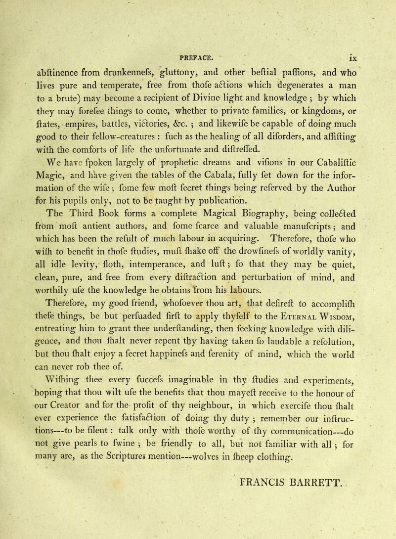 abftinence from drunkennefs, gluttony, and other beftial paflions, and who lives pure and temperate, free from thofe atftions which degenerates a man to a brute) may become a recipient of Divine light and knowledge ; by which they may forefee things to come, whether to private families, or kingdoms, or ftates, empires, battles, victories, &c. ; and likewife be capable of doing much good to their fellow-creatures: fuch as the healing of all diforders, and aftifting with the comforts of life the unfortunate and diftreffed. We have fpoken largely of prophetic dreams and vifions in our Cabaliftic Magic, and have given the tables of the Cabala, fully fet down for the infor- mation of the wife; fome few moft fecret things being referved by the Author for his pupils only, not to be taught by publication. The Third Book forms a complete Magical Biography, being collected from moft antient authors, and fome fcarce and valuable manufcripts; and which has been the refult of much labour in acquiring. Therefore, thofe who with to benefit in thofe ftudies, mu ft lhake off the drowftnefs of worldly vanity, all idle levity, floth, intemperance, and luft; fo that they may be quiet, clean, pure, and free from every diftradtion and perturbation of mind, and worthily ufe the knowledge he obtains from his labours. Therefore, my good friend, whofoever thou art, that defireft to accomplifh thefe things, be but perfuaded firft to apply thyfelf to the Eternal Wisdom, entreating him to grant thee underftanding, then feeking knowledge with dili- gence, and thou flialt never repent thy having taken fo laudable a refolution, but thou fhalt enjoy a fecret happinefs and ferenity of mind, which the world can never rob thee of. Wifhing thee every fuccefs imaginable in thy ftudies and experiments, hoping that thou wilt ufe the benefits that thou mayeft receive to the honour of our Creator and for the profit of thy neighbour, in which exercife thou fhalt ever experience the fatisfadtion of doing thy duty *, remember our inftruc- tions—to be ftlent : talk only with thofe worthy of thy communication—do not give pearls to fwine ; be friendly to all, but not familiar with all ; for many are, as the Scriptures mention—wolves in fheep clothing. FRANCIS BARRETT,