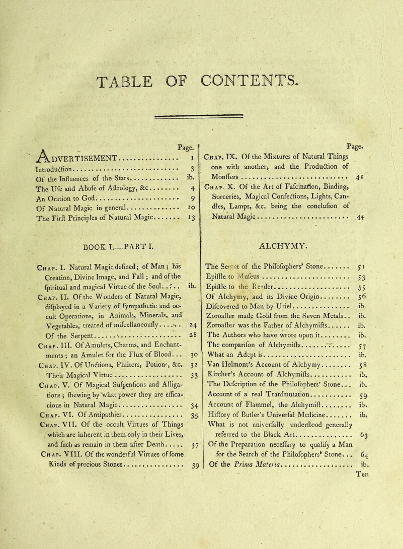 TABLE OF CONTENTS. Advertisement . Introduction Of the Influences of the Stars The Ufe and Abufe of Aftrology, &c... An Oration to God Of Natural Magic in general The Firft Principles of Natural Magic. . Page. . i • 3 . ib. • 4 - 9 . to ' J3 Page. Chap. IX. Of the Mixtures of Natural Things one with another, and the Production of Monfiers 41 Chap. X. Of the Art of Fafcinarion, Binding, Sorceries, Magical Confections, Lights, Can- dles, Lamps, &c. being the conclufion of Natural Magic 44 BOOK I.—PART I. Chap. I. Natural Magic defined; of Man ; his Creation, Divine Image, and Fall; and of the fpiritual and magical Virtue of the Soul. . f .. ib. Chap. II. Of the Wonders of Natural Magic, difplayed in a V ariety of' fympathetic and oc- cult Operations, in Animals, Minerals, and' Vegetables, treated of mifcellaneoufly. ...->. 24 Of the Serpent 28 Chap. III. Of Amulets, Charms, and Enchant- ments ; an Amulet for the Flux of Blood. .. 30 Chap. IV. Of UnCtions, Philters, Potions, &c. 32 Their Magical Virtue - 33 Chap. V. Of Magical Sufpenfions and Alliga- tions ; ihewing by'what power they are effica- cious in Natural Magic. 34- Chap. VI. Of Antipathies 35 Chap. VII. Of the occult Virtues of Things which are inherent in them only in their Lives, and fuch as remain in them after Death 37 Chap. VIII. Of thewondetful Virtues offome Kinds of precious Stones. 39 ALCHYMY. The Sec-^t of the Philofophers’ Stone 51 Epifile to .lufeus 53 Epiftle to the Pie-vder. ... 55 Of Alchymy, and its Divine Origin 56 Difcovered to Man by U riel ib. Zoroafler made Gold from the Seven Metals. . ib. Zoroafter was the Father of Alchymifis...... ib. The Authors who have wrote upon it ib. The comparifon of Alchymifis 57 What an Adept is ib. Van Helmont’s Account of Alchymy 58 Kircher’s Account of Alchymifis ib. The Defcription of the Philofophers’ Stone... ib. Account of a real Tranfmutation 59 Account of Flammel, the Alchymift ib. Hiftory of Butler’s Univerfal Medicine ib. What is not univerfally underfiood generally referred to the Black Art 63 Of the Preparation neceflary to qualify a Man for the Search of the Philofophers’ Stone. .. 64 Of the Prima Materia ib. Ten
