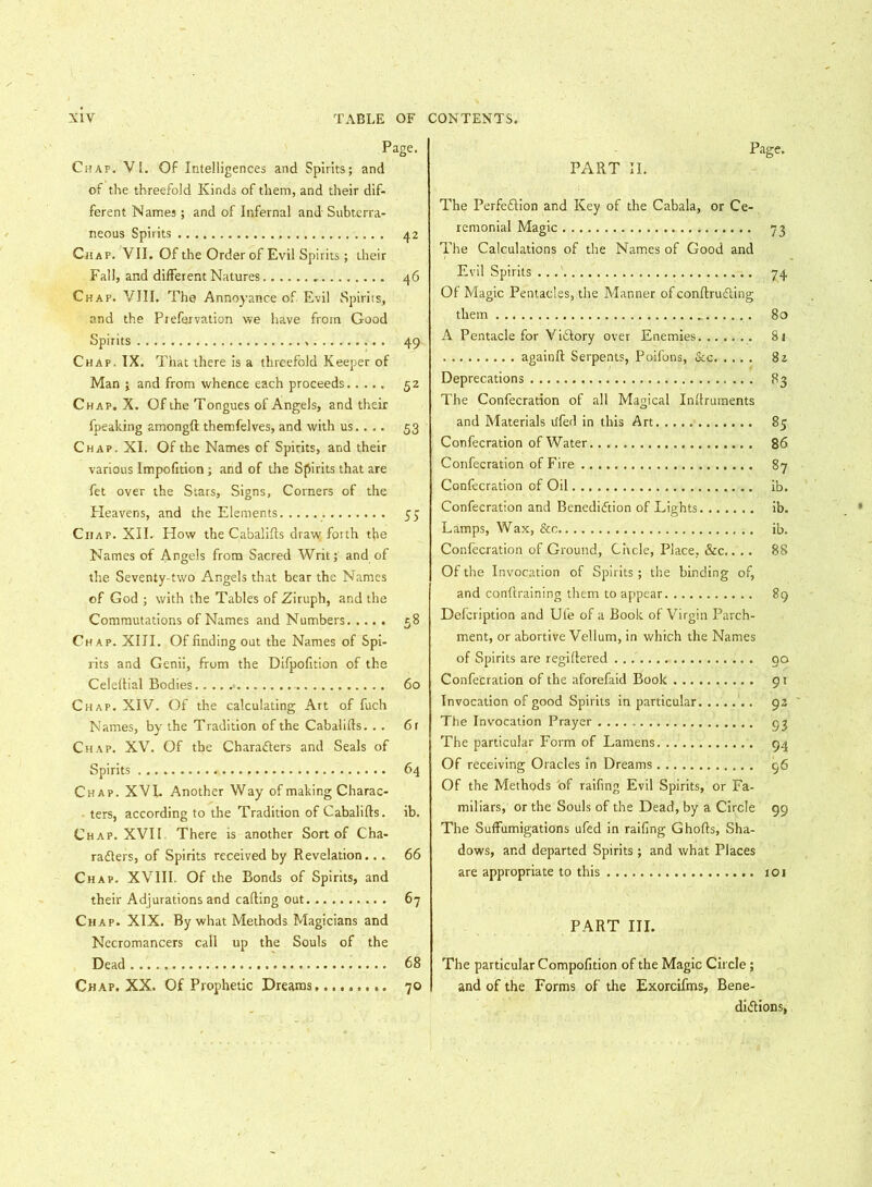 Page. Chap. VI. Of Intelligences and Spirits; and of the threefold Kinds of them, and their dif- ferent Names; and of Infernal and Subterra- neous Spirits 42 Chap. VII. Of the Order of Evil Spirits; their Fall, and different Natures 46 Chap. VIII. The Annoyance of Evil Spirits, and the Prefervation we have from Good Spirits 49 Chap. IX. That there is a threefold Keeper of Man ; and from whence each proceeds 52 Chap. X. Of the Tongues of Angels, and their fpeaking among!! themfelves, and with us.. .. 53 Chap. XI. Of the Names of Spirits, and their various Impofition ; and of the Spirits that are fet over the Stars, Signs, Corners of the Heavens, and the Elements. 55 Chap. XII. How the Cabalifls draw forth the Names of Angels from Sacred Writ; and of the Seventy-two Angels that bear the Names of God ; with the Tables of Ziruph, and the Commutations of Names and Numbers 58 Chap. XIII. Of finding out the Names of Spi- rits and Genii, from the Difpofition of the Celeftial Bodies > 60 Chap. XIV. Of the calculating Art of fuch Names, by the Tradition of the Cabalifls. .. 6 r Chap. XV. Of the Characters and Seals of Spirits 64 Chap. XVI. Another Way of making Charac- ters, according to the Tradition of Cabalifls. ib. Chap. XVII There is another Sort of Cha- racters, of Spirits received by Revelation... 66 Chap. XVIII. Of the Bonds of Spirits, and their Adjurations and cafling out 67 Chap. XIX. By what Methods Magicians and Necromancers call up the Souls of the Dead 68 Chap. XX. Of Prophetic Dreams 70 Page. PART II. The Perfection and Key of the Cabala, or Ce- remonial Magic 73 The Calculations of the Names of Good and Evil Spirits 74 Of Magic Pentacles, the Manner of conftruCting them 80 A Pentacle for Victory over Enemies 81 again!! Serpents, Poifons, &c 82 Deprecations 83 The Confecration of all Magical Inflruments and Materials tifed in this Art 85 Confecration of Water 86 Confecration of Fire 87 Confecration of Oil ib. Confecration and Benediction of Lights ib. Lamps, Wax, &c ib. Confecration of Ground, Circle, Place, &c.. .. 88 Of the Invocation of Spirits ; the binding of, and confiraining them to appear 89 Defcription and Ufe of a Book of Virgin Parch- ment, or abortive Vellum, in which the Names of Spirits are regiltered 90 Confecration of the aforefaid Book 91 Invocation of good Spirits in particular 92 The Invocation Prayer 93 The particular Form of Lamens 94 Of receiving Oracles in Dreams 96 Of the Methods of raifing Evil Spirits, or Fa- miliars, or the Souls of the Dead, by a Circle 99 The Suffumigations ufed in raifing Ghofts, Sha- dows, and departed Spirits; and what Places are appropriate to this 101 PART III. The particular Compofition of the Magic Circle; and of the Forms of the Exorcifms, Bene- dictions,