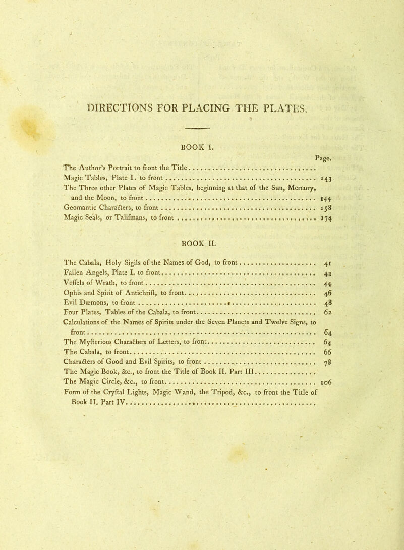 DIRECTIONS FOR PLACING THE PLATES, 3 BOOK I. page- The Author’s Portrait to front the Title Magic Tables, Plate I. to front . 143 The Three other Plates of Magic Tables, beginning at that of the Sun, Mercury, and the Moon, to front . 144 Geomantic Charadlers, to front 158 Magic Seals, or Talifmans, to front 174 BOOK II. The Cabala, Holy Sigils of the Names of God, to front 41 Fallen Angels, Plate I. to front 42 Veflels of Wrath, to front 44 Ophis and Spirit of Antichrift, to front. 46 Evil Daemons, to front 48 Four Plates, Tables of the Cabala, to front 62 Calculations of the Names of Spirits under the Seven Planets and Twelve Signs, to front 64 The Myfterious Chara&ers of Letters, to front 64 The Cabala, to front 66 Characters of Good and Evil Spirits, to front 78 The Magic Book, &c., to front the Title of Book II. Part III The Magic Circle, &c., to front 106 Form of the Cryftal Lights, Magic Wand, the Tripod, &c., to front the Title of Book II. Part IV