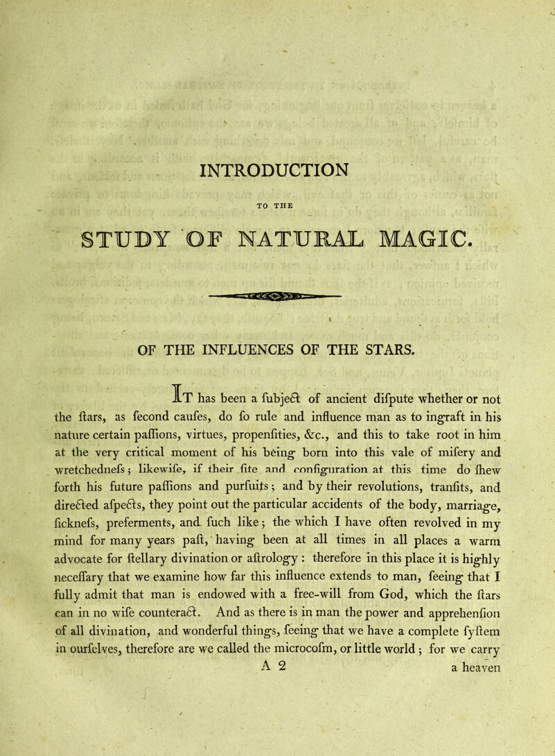 INTRODUCTION TO THE STUDY 'OF NATURAL MAGIC, OF THE INFLUENCES OF THE STARS. It has been a fubjeH of ancient difpute whether or not the liars, as fecond caufes, do fo rule and influence man as to ingraft in his nature certain pailions, virtues, propenfities, &c., and this to take root in him at the very critical moment of his being born into this vale of mifery and wretchednefs 5 likewife, if their fite and configuration at this time do fhew forth his future paffions and purfuijts; and by their revolutions, tranfits, and direfted afpefts, they point out the particular accidents of the body, marriage, ficknefs, preferments, and fuch like; the which I have often revolved in my mind for many years paft, having been at all times in all places a warm advocate for ftellary divination or altrology : therefore in this place it is highly neceflary that we examine how far this influence extends to man, feeing that I fully admit that man is endowed with a free-will from God, which the liars can in no wile counteraft. And as there is in man the power and apprehenfion of all divination, and wonderful things, feeing that we have a complete fyllem in ourfelves, therefore are we called the microcofm, or little world ; for we carry A 2 a heaven