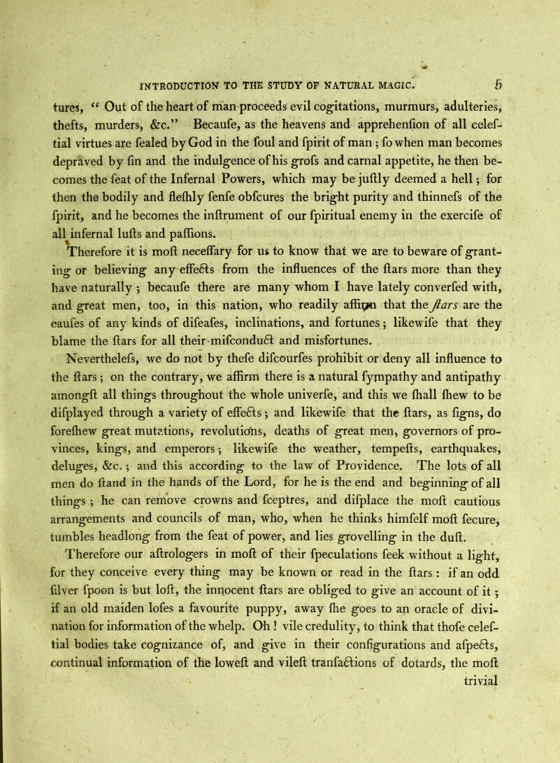 tures, “ Out of the heart of man proceeds evil cogitations, murmurs, adulteries, thefts, murders, &c.” Becaufe, as the heavens and apprehension of all celef- tial virtues are fealed by God in the foul and fpirit of man ; fo when man becomes depraved by fin and the indulgence of his grofs and carnal appetite, he then be- comes the feat of the Infernal Powers, which may be juftly deemed a hell; for then the bodily and flelhly fenfe obfcures the bright purity and thinnefs of the fpirit, and he becomes the inftrument of our fpiritual enemy in the exercife of all infernal lulls and paffions. Therefore it is moft neceffary for us to know that we are to beware of grant- ing or believing any effedts from the influences of the ftars more than they have naturally ; becaufe there are many whom I have lately converfed with, and great men, too, in this nation, who readily affirm that the Jlars are the eaufes of any kinds of difeafes, inclinations, and fortunes; likewife that they blame the liars for all their mifcondu6l and misfortunes. Neverthelefs, we do not by thefe difcourfes prohibit or deny all influence to the liars; on the contrary, we affirm there is a natural fympathy and antipathy amonglt all things throughout the whole univerfe, and this we lhall Ihew to be difplayed through a variety of effects; and likewife that the liars, as figns, do forelhew great mutations, revolutions, deaths of great men, governors of pro- vinces, kings, and emperors ; likewife the weather, tempells, earthquakes, deluges, &c.; and this according to the law of Providence. The lots of all men do Hand in the hands of the Lord, for he is the end and beginning of all things ; he can remove crowns and fceptres, and difplace the moll cautious arrangements and councils of man, who, when he thinks himfelf moll fecure, tumbles headlong from the feat of power, and lies grovelling in the dull. Therefore our altrologers in moll of their fpeculations feek without a light, for they conceive every thing may be known or read in the liars: if an odd filver fpoon is but loll, the innocent liars are obliged to give an account of it; if an old maiden lofes a favourite puppy, away Hie goes to an oracle of divi- nation for information of the whelp. Oh ! vile credulity, to think that thofe celef- tial bodies take cognizance of, and give in their configurations and afpe6ts, continual information of the lowelt and vilelt tranfa6lions of dotards, the moll trivial