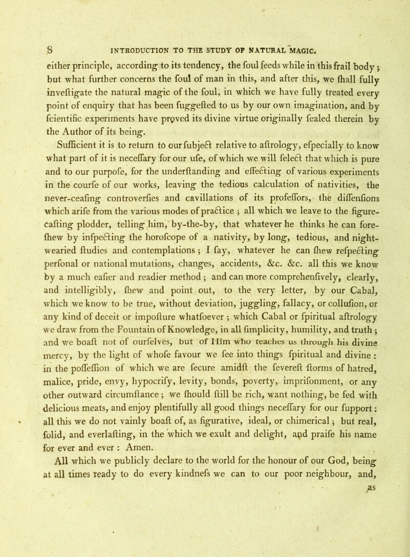 either principle, according to its tendency, the foul feeds while in this frail body $ but what further concerns the foul of man in this, and after this, we fhall fully inveftigate the natural magic of the foul, in which we have fully treated every point of enquiry that has been fuggefted to us by our own imagination, and by fcientific experiments have proved its divine virtue originally fealed therein by the Author of its being. Sufficient it is to return to our fubje£t relative to aftrology, efpecially to know what part of it is necelfary for our ufe, of which we will feleft that which is pure and to our purpofe, for the underftanding and effecting of various experiments in the courfe of our works, leaving the tedious calculation of nativities, the never-ceafing controverfies and cavillations of its profelfors, the dilfenfions which arife from the various modes of pradtice ; all which we leave to the figure- cafting plodder, telling him, by-the-by, that whatever he thinks he can fore- fhew by infpefting the horofcope of a nativity, by long, tedious, and night- wearied ftudies and contemplations ; I fay, whatever he can ffiew refpediing perfonal or national mutations, changes, accidents, &c. &c. all this we know by a much eafier and readier method ; and can more comprehenfively, clearly, and intelligibly, fliew and point out, to the very letter, by our Cabal, which we know to be true, without deviation, juggling, fallacy, or collufion, or any kind of deceit or impoflure whatfoever ; which Cabal or fpiritual aftrology we draw from the Fountain of Knowledge, in all fimplicity, humility, and truth ; and we boaft not of ourfelves, but of Him who teaches us through his divine mercy, by the light of whofe favour we fee into things fpiritual and divine : in the pofleffion of which we are fecure amidft the fevereft ftorms of hatred, malice, pride, envy, hypocrify, levity, bonds, poverty, imprifonment, or any other outward circumftance ; we ffiould ftill be rich, want nothing, be fed with delicious meats, and enjoy plentifully all good things necelfary for our fupport: all this we do not vainly boaft of, as figurative, ideal, or chimerical; but real, folid, and everlafting, in the which we exult and delight, apd praife his name for ever and ever : Amen. All which we publicly declare to the world for the honour of our God, being at all times ready to do every kindnefs we can to our poor neighbour, and, P*