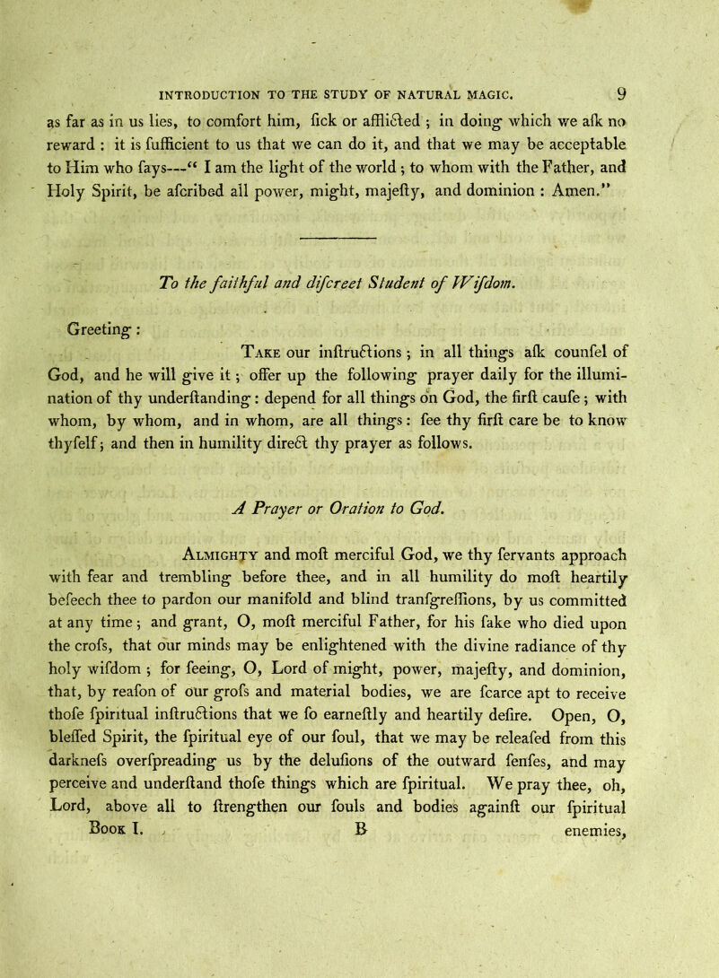 as far as in us lies, to comfort him, fick or affliHed ; in doing- which we afk no reward : it is fufficient to us that we can do it, and that we may be acceptable to Him who fays—“ I am the lig-ht of the world ; to whom with the Father, and Holy Spirit, be afcribe.d all power, might, majefty, and dominion : Amen.” To the faithful and difcreet Student of hVifdom. Greeting: Take our inftruHions ; in all things afk counfel of God, and he will give it; offer up the following prayer daily for the illumi- nation of thy underftanding: depend for all things bn God, the firft caufe; with whom, by whom, and in whom, are all things : fee thy firft care be to know thyfelf; and then in humility direbt thy prayer as follows. A Prayer or Oration to God. Almighty and moft merciful God, we thy fervants approach with fear and trembling before thee, and in all humility do moft heartily befeech thee to pardon our manifold and blind tranfgreftions, by us committed at any time; and grant, O, moft merciful Father, for his fake who died upon the crofs, that our minds may be enlightened with the divine radiance of thy holy wifdom ; for feeing, O, Lord of might, power, majefty, and dominion, that, by reafon of our grofs and material bodies, we are fcarce apt to receive thofe fpiritual inftrufifions that we fo earneftly and heartily defire. Open, O, bleffed Spirit, the fpiritual eye of our foul, that we may be releafed from this darknefs overfpreading us by the delufions of the outward fenfes, and may perceive and underftand thofe things which are fpiritual. We pray thee, oh, Lord, above all to ftrengthen our fouls and bodies againft our fpiritual Book I. , B enemies,