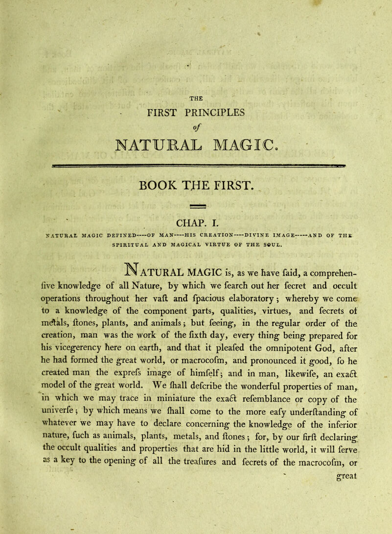 FIRST PRINCIPLES of NATURAL MAGIC. BOOK THE FIRST. CHAP. I. NATURAL MAGIC DEFINED OF MAN HIS CREATION DIVINE IMAGE AND OF THE SPIRITUAL AND MAGICAL VIRTUE OF THE SOUL. Natural magic Is, as we have faid, a comprehen- five knowledge of all Nature, by which we fearch out her fecret and occult operations throughout her vaR and fpacious elaboratory; whereby we come to a knowledge of the component parts, qualities, virtues, and fecrets of mdtals, Hones, plants, and animals; but feeing, in the regular order of the creation, man was the work of the lixth day, every thing being prepared for his vicegerency here on earth, and that it pleafed the omnipotent God, after he had formed the great world, or macrocofm, and pronounced it good, fo he created man the exprefs image of himfelf; and in man, likewife, an exa6l model of the great world. We thall defcribe the wonderful properties of man,, in which we may trace in miniature the exa£l refemblance or copy of the univerfe; by which means we fhall come to the more eafy undemanding of whatever we may have to declare concerning the knowledge of the inferior nature, fuch as animals, plants, metals, and Hones *, for, by our Hrfl declaring the occult qualities and properties that are hid in the little world, it will ferve as a key to the opening of all the treafures and fecrets of the macrocofm, or great