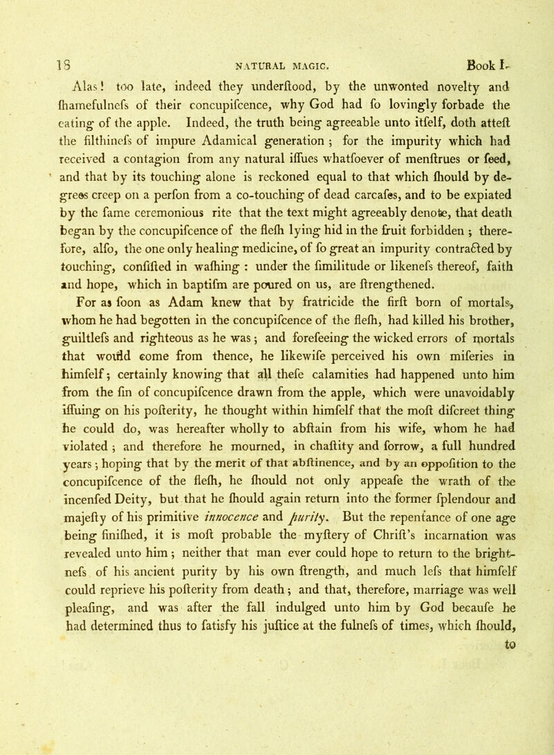 Alas! too late, indeed they underftood, by the unwonted novelty and (hamefulnefs of their eoncupifcence, why God had fo lovingly forbade the eating of the apple. Indeed, the truth being agreeable unto itfelf, doth atteft the filthinefs of impure Adamical generation ; for the impurity which had received a contagion from any natural ilfues whatfoever of menflrues or feed, 1 and that by its touching alone is reckoned equal to that which fhould by de- grees creep on a perfon from a co-touching of dead carcafes, and to be expiated by the fame ceremonious rite that the text might agreeably denote, that death began by the eoncupifcence of the flelh lying hid in the fruit forbidden ; there- fore, alfo, the one only healing medicine, of fo great an impurity contracted by touching, confifted in wafhing : under the fimilitude or likenefs thereof, faith and hope, which in baptifm are poured on us, are ftrengthened. For as foon as Adam knew that by fratricide the firft born of mortals., whom he had begotten in the eoncupifcence of the flelh, had killed his brother, guiltlefs and righteous as he was; and forefeeing the wicked errors of mortals that would come from thence, he likewife perceived his own miferies in himfelf; certainly knowing that all thefe calamities had happened unto him from the fin of eoncupifcence drawn from the apple, which were unavoidably llfuing on his pofterity, he thought within himfelf that the moll difereet thing he could do, was hereafter wholly to abflain from his wife, whom he had violated ; and therefore he mourned, in chaftity and forrow, a full hundred years •, hoping that by the merit of that abftinence, and by an oppofition to the eoncupifcence of the flelh, he Ihould not only appeafe the wrath of the incenfed Deity, but that he Ihould again return into the former fplendour and majelty of his primitive innocence and purity. But the repentance of one age being finilhed, it is moll probable the myftery of Chrilt’s incarnation was revealed unto him; neither that man ever could hope to return to the bright- nefs of his ancient purity by his own ftrength, and much lefs that himfelf could reprieve his pofterity from death •, and that, therefore, marriage was well pleafing, and was after the fall indulged unto him by God becaufe he had determined thus to fatisfy his juftice at the fulnefs of times, which Ihould, to