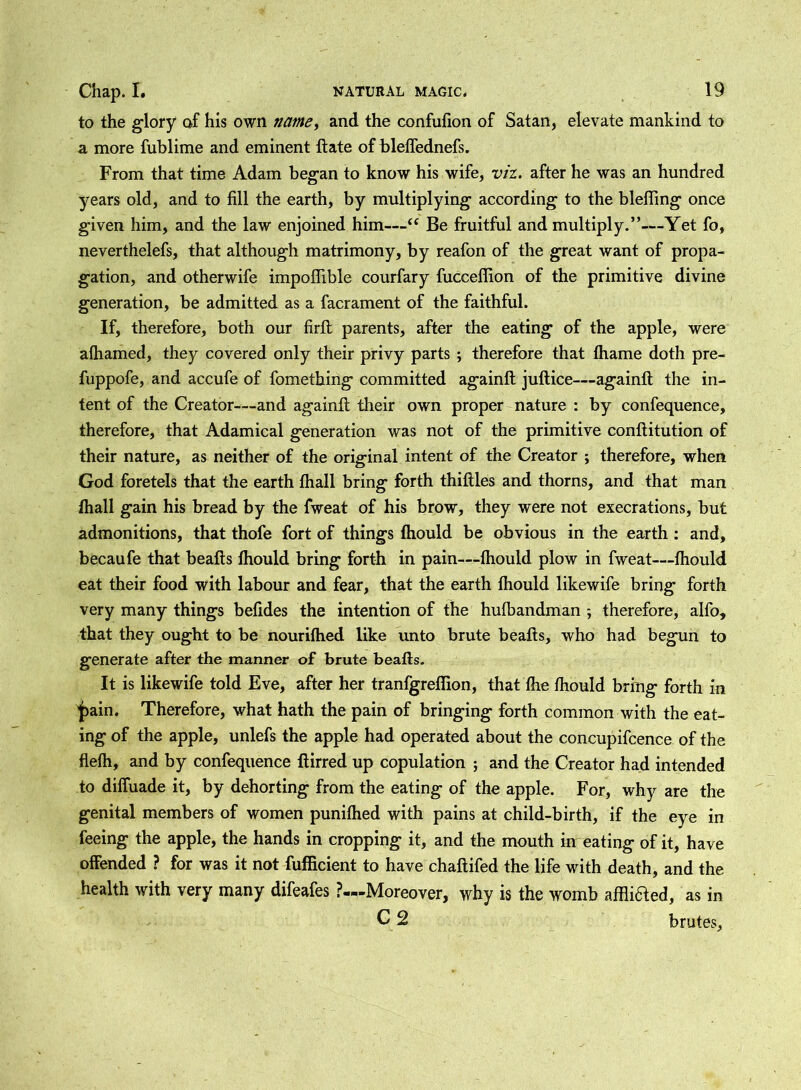to the glory of his own tiame, and the confufion of Satan, elevate mankind to a more fublime and eminent ft ate of bleffednefs. From that time Adam began to know his wife, viz. after he was an hundred years old, and to fill the earth, by multiplying according to the blefiing once given him, and the law enjoined him—“ Be fruitful and multiply.”—Yet fo, neverthelefs, that although matrimony, by reafon of the great want of propa- gation, and otherwife impofiible courfary fucceflion of the primitive divine generation, be admitted as a facrament of the faithful. If, therefore, both our firft parents, after the eating of the apple, were alhamed, they covered only their privy parts ; therefore that fhame doth pre- fuppofe, and accufe of fometbing committed againft juftice—againft the in- tent of the Creator—and againft their own proper nature : by confequence, therefore, that Adamical generation was not of the primitive conftitution of their nature, as neither of the original intent of the Creator ; therefore, when God foretels that the earth fhall bring forth thiftles and thorns, and that man fhall gain his bread by the fweat of his brow, they were not execrations, but admonitions, that thofe fort of things fhould be obvious in the earth : and, becaufe that beafts Ihould bring forth in pain—thould plow in fweat—fhould eat their food with labour and fear, that the earth fhould likewife bring forth very many things befides the intention of the hufbandman ; therefore, alfo, that they ought to be nourifhed like unto brute beafts, who had begun to generate after the manner of brute beafts. It is likewife told Eve, after her tranfgreflion, that fhe fhould bring forth in jpain. Therefore, what hath the pain of bringing forth common with the eat- ing of the apple, unlefs the apple had operated about the concupifcence of the flefh, and by confequence ftirred up copulation ; and the Creator had intended to diffuade it, by dehorting from the eating of the apple. For, why are the genital members of women punifhed with pains at child-birth, if the eye in feeing the apple, the hands in cropping it, and the mouth in eating of it, have offended ? for was it not fufficient to have chaftifed the life with death, and the health with very many difeafes ?—Moreover, why is the womb affliaed, as in C 2 brutes.