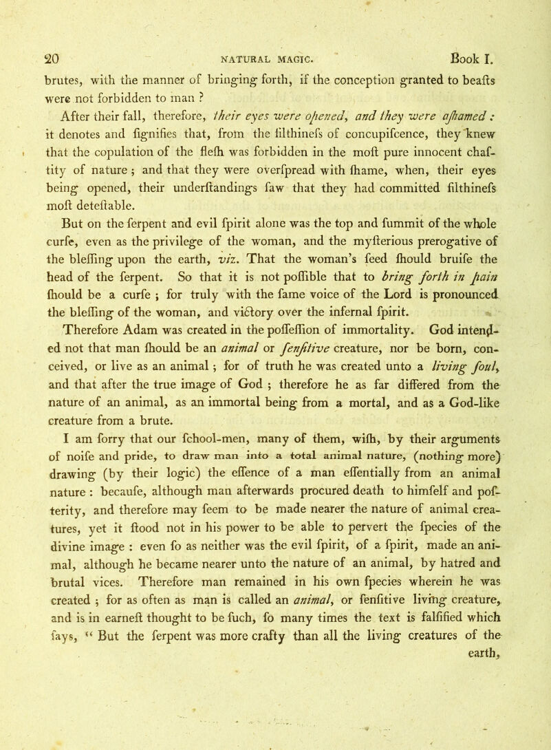 brutes, with the manner of bringing- forth, if the conception granted to beafls were not forbidden to man ? After their fall, therefore, their eyes -were opened, and they were ajhamed ; it denotes and fignifies that, from the lilthinefs of concupifcence, they knew that the copulation of the fiefh was forbidden in the moft pure innocent chaf- tity of nature ; and that they were overfpread with fhame, when, their eyes being opened, their underflandings faw that they had committed filthinefs moll deteltable. But on the ferpent and evil fpirit alone was the top and fummit of the whole curfe, even as the privilege of the woman, and the myllerious prerogative of the blelfing upon the earth, viz. That the woman’s feed Ihould bruife the head of the ferpent. So that it is not poffible that to bring forth in pain fhould be a curfe ; for truly with the fame voice of the Lord is pronounced the blefling of the woman, and victory over the infernal fpirit. Therefore Adam was created in the polfeffion of immortality. God intend- ed not that man Ihould be an animal or fenjitive creature, nor be born, con- ceived, or live as an animal; for of truth he was created unto a living foul, and that after the true image of God ; therefore he as far differed from the nature of an animal, as an immortal being from a mortal, and as a God-like creature from a brute. I am forry that our fchool-men, many of them, wifh, by their arguments of noife and pride, to draw man into a total animal nature, (nothing more) drawing (by their logic) the effence of a man elfentially from an animal nature : becaufe, although man afterwards procured death to himfelf and pos- terity, and therefore may feem to be made nearer the nature of animal crea- tures, yet it flood not in his power to be able to pervert tl^e fpecies of the divine image : even fo as neither was the evil fpirit, of a fpirit, made an ani- mal, although he became nearer unto the nature of an animal, by hatred and brutal vices. Therefore man remained in his own fpecies wherein he was created ; for as often as man is called an animal, or fenfitive living creature, and is in earnefl thought to be fuch, fo many times the text is falfified which fays, But the ferpent was more crafty than all the living creatures of the earth,