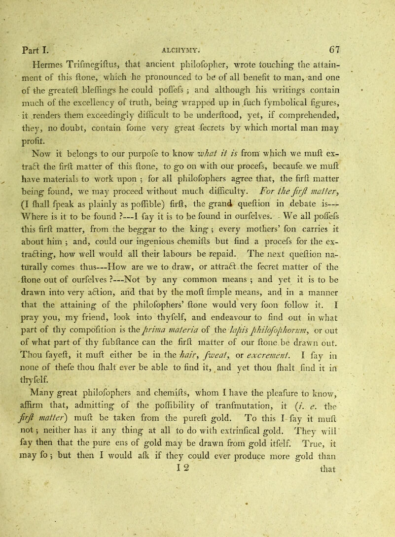 Hermes Trifmegiftus, that ancient philofopher, wrote touching1 the attain- ' ment of this ftone, which he pronounced to be of all benefit to man, and one of the greateft bleflings he could poffefs and although his writings contain much of the excellency of truth, being wrapped up in fuch fymbolical figures, ■ it renders them exceedingly difficult to be underftood, yet, if comprehended, they, no doubt, contain fome very great -fecrets by which mortal man may profit. Now it belongs to our purpofe to know what it is from which we mull ex- tract the firft matter of this ftone, to go on with our procefs, becaufe we muft have materials to work upon ; for all philofophers agree that, the firft matter being found, we may proceed without much difficulty. For the firji matter, (I fhall fpeak as plainly as pofiible) firft, the grand queftion in debate is— Where is it to be found ?—I fay it is to be found in ourfelves. We all poffefs this firft matter, from the beggar to the king ; every mothers’ fon carries it about him ; and, could our ingenious chemifts but find a procefs for the ex- tracting, how well would all their labours be repaid. The next queftion na- turally comes thus—How are we to draw, or attract the fecret matter of the ftone out of ourfelves ?—Not by any common means 5 and yet it is to be drawn into very aCtion, and that by the mo ft fimple means, and in a manner that the attaining of the philofophers’ ftone would very foon follow it. I pray you, my friend, look into thyfelf, and endeavour to find out in what part of thy compofition is the prima materia of the lapis philofophorum, or out of what part of thy fubftance can the firft matter of our ftone.be drawn out. Thou fayeft, it muft either be in the hair, fweat, or excrement. I fay in none of thefe thou fhalt ever be able to find it, and yet thou fhalt find it in thyfelf. Many great philofophers and chemifts, whom I have the pleafure to know, affirm that, admitting of the poftibility of tranfmutation, it (/. e. the firft matter) muft be taken from the pureft gold. To this I fay it muft not; neither has it any thing at all to do with extrinfical gold. They will' fay then that the pure ens of gold may be drawn from gold itfelf. True, it may fo 5 but then I would afk if they could ever produce more gold than I 2 that
