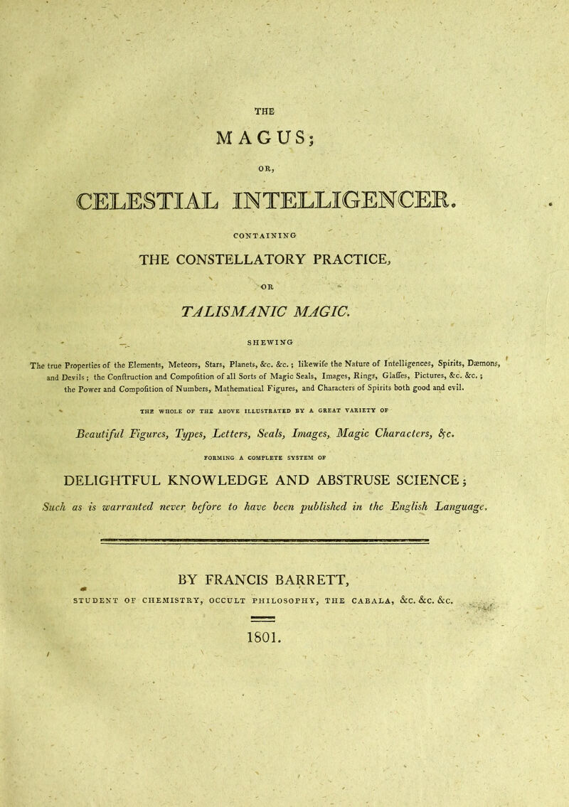 MAGUS; OR, CELESTIAL INTELLIGENCER. CONTAINING THE CONSTELLATORY PRACTICE, OR TALISMANIC MAGIC. - L_ SHEWING The true Properties of the Elements, Meteors, Stars, Planets, &c. &rc.; likewife the Nature of Intelligences, Spirits, Demons, and Devils j the Conllruction and Compofition of all Sorts of Magic Seals, Images, Rings, Glaffes, Pictures, &c. &c. ; the Power and Compofition of Numbers, Mathematical Figures, and Characters of Spirits both good and evil. THE WnOLE OF THE ABOVE ILLUSTRATED BY A GREAT VARIETY OF Beautiful Figures, Types, Letters, Seals, Images,. Magic Characters, fyc. FORMING A COMPLETE SYSTEM OF DELIGHTFUL KNOWLEDGE AND ABSTRUSE SCIENCE; Such as is warranted never before to have been published in the English Language, BY FRANCIS BARRETT, m STUDENT OF CHEMISTRY, OCCULT PHILOSOPHY, THE CABALA, &C. &C. &C. ~*4.d • ‘ 1801.