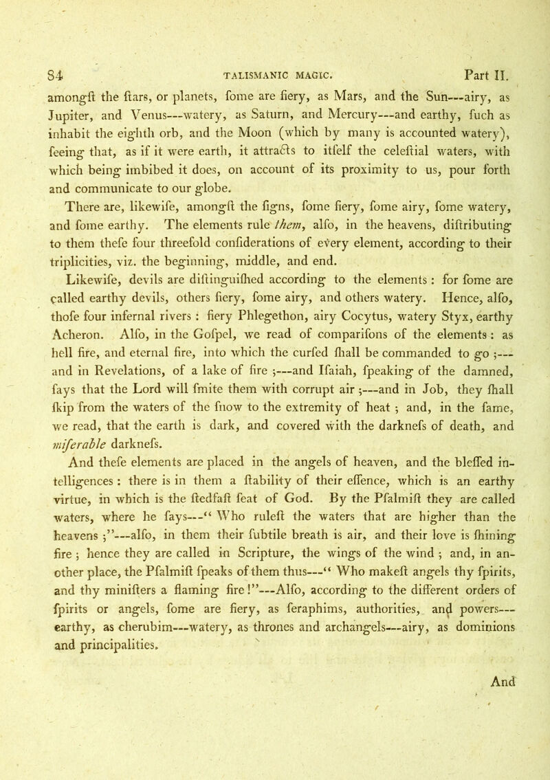 amongft the ftars, or planets, fome are fiery, as Mars, and the Sun—airy, as Jupiter, and Venus—watery, as Saturn, and Mercury—and earthy, fuch as inhabit the eighth orb, and the Moon (which by many is accounted watery), feeing1 that, as if it were earth, it attracts to itlelf the celeftial waters, with which being imbibed it does, on account of its proximity to us, pour forth and communicate to our globe. There are, likewife, amongft the figns, fome fiery, fome airy, fome watery, and fome earthy. The elements rule them, alfo, in the heavens, diftributing to them thefe four threefold confiderations of every element, according to their triplicities, viz. the beginning, middle, and end. Likewife, devils are difiinguithed according to the elements: for fome are called earthy devils, others fiery, fome airy, and others watery. Hence, alfo, thofe four infernal rivers : fiery Phlegethon, airy Cocytus, watery Styx, earthy Acheron. Alfo, in the Gofpel, we read of comparifons of the elements: as hell fire, and eternal fire, into which the curfed fhall be commanded to go ;— and in Revelations, of a lake of fire ;—and Ifaiah, fpeaking of the damned, fays that the Lord will finite them with corrupt air ;—and in Job, they fhall fkip from the waters of the fnow to the extremity of heat ; and, in the fame, we read, that the earth is dark, and covered with the darknefs of death, and miferable darknefs. And thefe elements are placed in the angels of heaven, and the bleffed in- telligences : there is in them a liability of their effence, which is an earthy virtue, in which is the fledfafl feat of God. By the Pfalmift they are called waters, where he fays— -“ Who rulefl the waters that are higher than the heavens j”—alfo, in them their fubtile breath is air, and their love is fhining fire ; hence they are called in Scripture, the wings of the wind ; and, in an- other place, the Pfalmift fpeaks of them thus—“ Who makeft angels thy fpirits, and thy minifters a flaming fire!”—Alfo, according to the different orders of fpirits or angels, fome are fiery, as feraphims, authorities, and powers— earthy, as cherubim—watery, as thrones and archangels—airy, as dominions and principalities. And f