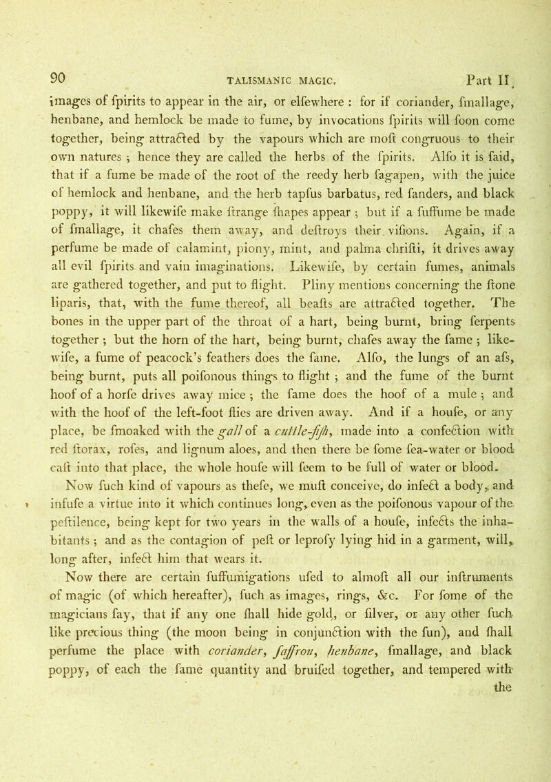 images of fpirits to appear in the air, or elfewhere : for if coriander, fmallage, henbane, and hemlock be made to fume, by invocations fpirits will foon come together, being attracted by the vapours which are moft congruous to their own natures ; hence they are called the herbs of the fpirits. Alfo it is faid, that if a fume be made of the root of the reedy herb fagapen, with the juice of hemlock and henbane, and the herb tapfus barbatus, red fanders, and black poppy, it will likewife make flrange {napes appear ; but if a fuffume be made of fmallage, it chafes them away, and deflroys their vifions. Again, if a perfume be made of calamint, piony, mint, and palma chrifti, it drives away all evil fpirits and vain imaginations. Likewife, by certain fumes, animals are gathered together, and put to flight. Pliny mentions concerning the ftone liparis, that, with the fume thereof, all beads are attracted together. The bones in the upper part of the throat of a hart, being burnt, bring ferpents together ; but the horn of the hart, being burnt, chafes away the fame ; like- wife, a fume of peacock’s feathers does the fame. Alfo, the lungs of an afs, being burnt, puts all poifonous things to flight ; and the fume of the burnt hoof of a horfe drives away mice ; the fame does the hoof of a mule ; and with the hoof of the left-foot flies are driven away. And if a houfe, or any place, be fmoaked with the gall of a cultle-fjh, made into a confection with red ftorax, rofes, and lignum aloes, and then there be fome fea-water or blood caft into that place, the whole houfe will feem to be full of water or blood. Now fuch kind of vapours as thefe, we muft conceive, do infeCt a body, and infufe a virtue into it which continues long, even as the poifonous vapour of the peftilence, being kept for two years in the walls of a houfe, infeCts the inha- bitants -, and as the contagion of pelt or leprofy lying hid in a garment, will, long after, infedl him that wears it. Now there are certain fuffumigations ufed to almoft all our inftruments. of magic (of which hereafter), fuch as images, rings, &c. For fome of the magicians fay, that if any one {hall hide gold,, or fllver, or any other fuch like precious thing (the moon being in conjunction with the fun), and {hall perfume the place with coriander, fajfron, henbane, fmallage, and black poppy, of each the fame quantity and bruifed together, and tempered with