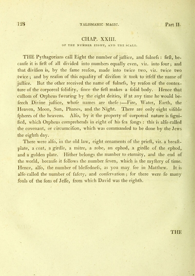 CHAP. XXIII. OP THE NUMBER EIGHT, AND THE SCALE. THE Pythagorians call Eight the number of juftice, and fulnefs: firft, be- caufe it is firft of all divided into numbers equally even, viz. into four; and that divifion is, by the fame reafon, made into twice two, viz. twice two twice ’, and by reafon of this equality of divifion it took to itfelf the name of juftice. But the other received the name of fulnefs, by reafon of the contex- ture of the corporeal folidity, fince the firft makes a folid body. Hence that cuftom of Orpheus fwearing by the eight deities, if at any time he would be- feech Divine juftice, whofe names are thefe :—Fire, Water, Earth, the Heaven, Moon, Sun, Phanes, and the Night. There are only eight vifible fpheres of the heavens. Alfo, by it the property of corporeal nature is figni- fied, which Orpheus comprehends in eight of his fea fongs : this is alfo called the covenant, or circumcifion, which was commanded to be done by the Jews the eighth day. There were alfo, in the old law, eight ornaments of the prieft, viz. a breaft- plate, a coat, a girdle, a mitre, a robe, an ephod, a girdle of the ephod, and a golden plate. Hither belongs the number to eternity, and the end of the world, becaufe it follows the number feven, which is the myftery of time. Hence, alfo, the number of blefl'ednefs, as you may fee in Matthew. It is alfo called the number of fafety, and confervation ; for there were fo many fouls of the fons of Jefle, from which David was the eighth.