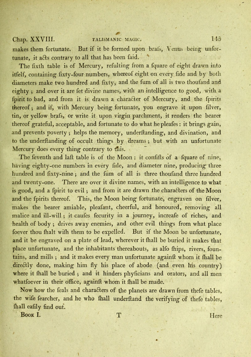 Chap. XXVIII. TALISMANfC MAGIC. 143 makes them fortunate. But if it be formed upon brais, Venus being' unfor- tunate, it a6Is contrary to all that has been faid. The fixth table is of Mercury, refulting from a fquare of eight drawn into itfelf, containing fixty-four numbers, whereof eight on every fide and by both diameters make two hundred and fixty, and the fum of all is two thoufand and eighty ; and over it are fet divine names, with an intelligence to good, with a fpirit to bad, and from it is drawn a character of Mercury, and the fpirits thereof; and if, with Mercury being fortunate, you engrave it upon filver, tin, or yellow brafs, or write it upon virgin parchment, it renders the bearer ' thereof grateful, acceptable, and fortunate to do what hepleafes: it brings gain, and prevents poverty ; helps the memory, underftanding, and divination, and to the underftanding of occult things by dreams; but with an unfortunate Mercury does every thing contrary to this. The feventh and laft table is of the Moon : it conftfts of a fquare of nine, having eighty-one numbers in every fide, and diameter nine, producing^ three hundred and fixty-nine ; and the fum of all is three thoufand three hundred and twenty-one. There are over it divine names, with an intelligence to what is good, and a fpirit to evil; and from it are drawn the charaHers of the Moon and the fpirits thereof. This, the Moon being fortunate, engraven on filver, makes the bearer amiable, pleafant, cheerful, and honoured, removing all malice and ill-will; it caufes fecurity in a journey, increafe of riches, and health of body ; drives away enemies, and other evil things from what place foever thou fhalt wifh them to be expelled. But if the Moon be unfortunate, and it be engraved on a plate of lead, wherever it fhall be buried it makes that place unfortunate, and the inhabitants thereabouts, as alfo fhips, rivers, foun- tains, and mills *, and it makes every man unfortunate againft whom it fhall be directly done, making him fly his place of abode (and even his country) where it fhall be buried ; and it hinders phyficians and orators, and all men whatfoever in their office, againft whom it fhall be made. Now how the feals and characters of the planets are drawn from thefe tables, the wife fearcher, and he who fhall underhand the verifying of thefe tables, fhall eafily find out. Book I. T Here