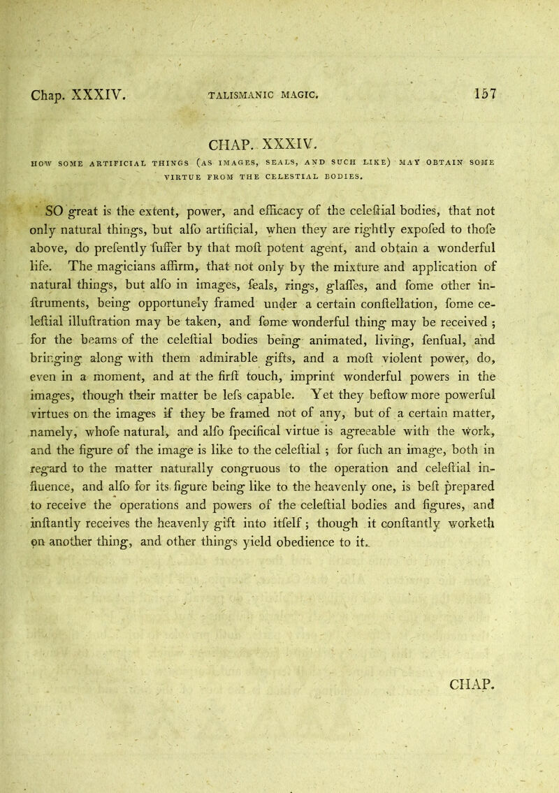 CHAP. XXXIV. HOW SOME ARTIFICIAL THINGS (AS IMAGES, SEALS, AND SUCH LIKE) MAY OBTAIN SOME VIRTUE FROM THE CELESTIAL BODIES. SO great is the extent, power, and efficacy of the celeffial bodies, that not only natural thing's, but alfo artificial, when they are rightly expofed to thofe above, do prefently fuffer by that moft potent agent, and obtain a wonderful life. The magicians affirm,, that not only by the mixture and application of natural things, but alfo in images, feals, rings, glaffes, and fome other in- ffruments, being opportunely framed under a certain conftellation, fome ce- leftial illuftration may be taken, and fome wonderful thing may be received ; for the beams of the celeffial bodies being animated, living, fenfual, and bringing along with them admirable gifts, and a moft violent power, do, even in a moment, and at the firff touch, imprint wonderful powers in the images, though their matter be lefs capable. Yet they beftow more powerful virtues on the images if they be framed not of any, but of a certain matter, namely, whofe natural, and alfo fpecifical virtue is agreeable with the work, and the figure of the image is like to the celeffial ; for fuch an image, both in regard to the matter naturally congruous to the operation and celeffial in- fluence, and alfo for its figure being like to the heavenly one, is belt prepared to receive the operations and powers of the celeffial bodies and figures, and inftantly receives the heavenly gift into itfelf; though it conffantly worketh on another thing, and other things yield obedience to it..