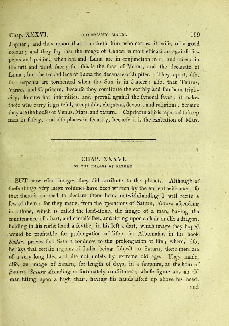 Jupiter ; and they report that it maketh him who carries it wife, of a good colour , and they fay that the image of Cancer is moft efficacious againft fer- pents and poifon, when Sol and Luna are in conjunction in it, and afcend in the firft and third face ; for this is the face of Venus, and the decanate of Luna ; but the fecond face of Luna the decanate of Jupiter. They report, alfo, that ferpents are tormented when the Sun is in Cancer ; alfo, that Taurus, Virgo, and Capricorn, beeaufe they confiitute the earthly and fouthern tripli- city, do cure hot infirmities, and prevail againft the fynocal fever ; it makes thofe who carry it grateful, acceptable, eloquent, devout, and religious; beeaufe they are the houfes of Venus, Mars, and Saturn. Capricorn alfo is reported to keep men in fafety, and alfo places in fecurity, beeaufe it is the exaltation of Mars. CHAP. XXXVL OF THE IMAGES OF SATURN» BUT now what images they did attribute to the planets. Although of thefe tilings very large volumes have been written by the antient wife men, fo that there is no need to declare them here, notwithftanding I will recite a few of them ; for they made, from the operations of Saturn, Saturn afeending in a flone, which is called the load-ftone, the image of a man, having the countenance of a hart, and camel’s feet, and fitting upon a chair or elfe a dragon, holding in his right hand a feythe, in his left a dart, which image they hoped, would be profitable for prolongation of life ; for Album afar, in his book Sadary proves that Saturn conduces to the prolongation of life ; where, alfo, he fays that certain regions of India being fubjedt to Saturn, there men. are of a very long life, and die not unlefs by extreme old age. They made, alfo, an image of Saturn, for length of days, in a fapphire, at the hour of £aturn, Saturn afeending or fortunately conhituted ; whofe figure was an old man fitting upon a high chair, having his hands lifted up above his head, and