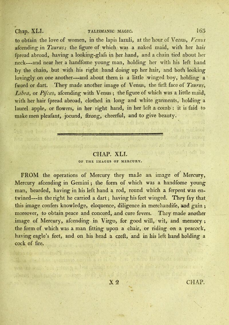 / Chap. XLI. TALISMANIC MAGIC. 163 to obtain the love of women, in the lapis lazuli, at the hour of Venus, Venus afcending in Taurus; the figure of which was a naked maid, with her hair fpread abroad, having a looking-glafs in her hand, and a chain tied about her neck—-and near her a handfome young man, holding her with his left hand by the chain, but with his right hand doing up her hair, and both looking lovingly on one another—and about them is a little winged boy, holding a fword or dart. They made another image of Venus, the firft face of Taurus, Libra, or Pifces, afcending with Venus; the figure of which was a little maid, with her hair fpread abroad, clothed in long and white garments, holding a laurel apple, or flowers, in her right hand, in her left a comb : it is faid to make men pleafant, jocund, ftrong, cheerful, and to give beauty. CHAP. XLI. OF THE IMAGES OF MERCURY. i FROM the operations of Mercury they made an image of Mercury, Mercury afcending in Gemini; the form of which was a handfome young man, bearded, having in his left hand a rod, round which a ferpent was en- twined—in the right he carried a dart; having his feet winged. They fay that this image confers knowledge, eloquence, diligence in merchandife, and gain ; moreover, to obtain peace and concord, and cure fevers. They made another image of Mercury, afcending in Virgo, for good will, wit, and memory ; the form of which was a man fitting upon a chair, or riding on a peacock, having eagle’s feet, and on his head a creft, and in his left hand holding a cock of fire.