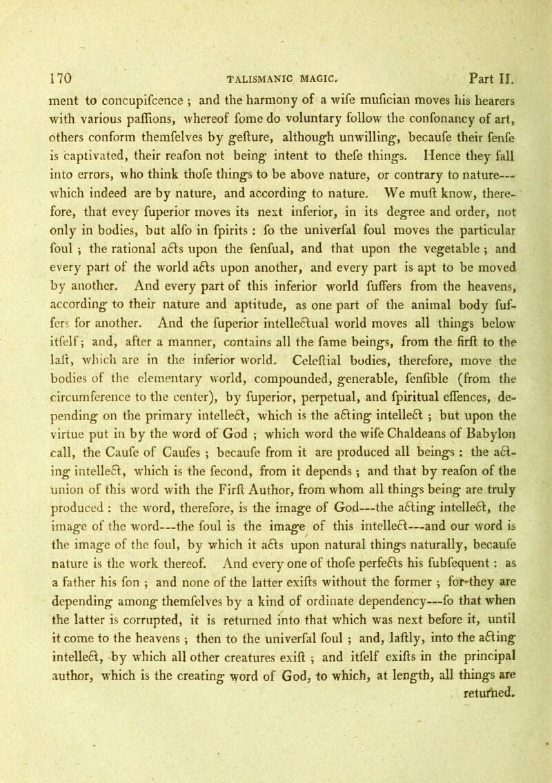 ment to concupifcence ; and the harmony of a wife mufician moves his hearers with various paffions, whereof fome do voluntary follow the confonancy of art, others conform themfelves by gefture, although unwilling, becaufe their fenfe is captivated, their reafon not being intent to thefe things. Hence they fall into errors, who think thofe things to be above nature, or contrary to nature— which indeed are by nature, and according to nature. We mull know, there- fore, that evey fuperior moves its next inferior, in its degree and order, not only in bodies, but alfo in fpirits : fo the univerfal foul moves the particular foul ; the rational aCts upon the fenfual, and that upon the vegetable ; and every part of the world aCts upon another, and every part is apt to be moved by another. And every part of this inferior world fuffers from the heavens, according to their nature and aptitude, as one part of the animal body fuf- fers for another. And the fuperior intellectual world moves all things below' itfelf; and, after a manner, contains all the fame beings, from the firft to the lall, which are in the inferior world., Celeftial bodies, therefore, move the bodies of the elementary world, compounded, generable, fenfible (from the circumference to the center), by fuperior, perpetual, and fpiritual offences, de- pending on the primary intellect, which is the aCting intellect ; but upon the virtue put in by the word of God ; which word the wife Chaldeans of Babylon call, the Caufe of Caufes ; becaufe from it are produced all beings : the aCt- ing intellect, which is the fecond, from it depends; and that by reafon of the union of this word with the Firft Author, from whom all things being are truly produced : the word, therefore, is the image of God—the aCting intellect, the image of the word—the foul is the image of this intellect—and our word is the image of the foul, by which it aCts upon natural things naturally, becaufe nature is the work thereof. And every one of thofe perfeCts his fubfequent: as a father his fon ; and none of the latter exifts without the former ; foMhey are depending among themfelves by a kind of ordinate dependency—fo that when the latter is corrupted, it is returned into that which was next before it, until it come to the heavens ; then to the univerfal foul ; and, laftly, into the aCting intellect, by which all other creatures exift ; and itfelf exifts in the principal author, which is the creating word of God, to which, at length, all things are returned.