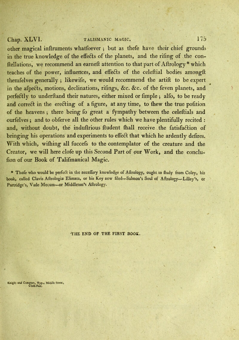 other magical inftruments whatfoever ; but as thefe have their chief' grounds in the true knowledge of the effedts of the planets, and the rifing of the con- ftellations, we recommend an earned; attention to that part of Aftrology * which teaches of the power, influences, and effects of the celeflial bodies amongft themfelves generally ; likewife, we would recommend the artift to be expert in the afpedts, motions, declinations, riflings, &c. &c. of the feven planets, and perfectly to underftand their natures, either mixed or Ample ; alfo, to be ready and correct in the erecting of a figure, at any time, to fliew the true poflition of the heavens; there being fo great a fympathy between the celeflials and ourfelves; and to obflerve all the other rules which we have plentifully recited : and, without doubt, the induflrious fludent fhall receive the fatisfadtion of bringing his operations and experiments to effedt that which he ardently defires. With which, wilhing all fuccefls to the contemplator of the creature and the Creator, we will here clofe up this Second Part of pur Work, and the conclu- flion of our Book of Talifmanical Magic. * Thofe who would be perfect in the neceflary knowledge of Aftrology, ought to fludy from Coley, his book, called Clavis Aftrologias Elimata, or his Key new filed—Salmon’s Soul of Aftrology—Lilley’s, or Partridge’s, Vade Mecum—or Middleton’s Aftrology. THE END OF THE FIRST BOOS. Knight and Compton, Typ.* Middle Street, Cloth Fair,