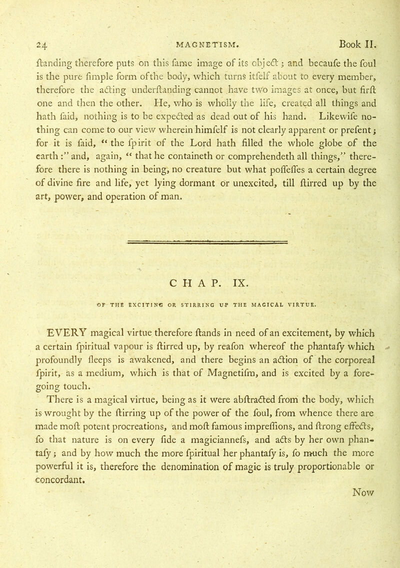 Handing therefore puts on this fame image of its objedi 3 and becaufe the foul is the pure fimple form ofthe body, which turns itfelf about to every member, therefore the adting underfianding cannot have two images at once, but firH one and then the other. He, who is wholly the life, created all things and hath faid, nothing is to be expedted as dead out of his hand. Likewife no- thing can come to our view wherein himfelf is not clearly apparent or prefent3 for it is faid, “ the fpirit of the Lord hath filled the whole globe of the earth and, again, “ that he containeth or comprehended! all things,” there- fore there is nothing in being, no creature but what pofiefies a certain degree of divine fire and life, yet lying dormant or unexcited, till ftirred up by the art, power, and operation of man. CHAP. IX. OF THE EXCITING OR STIRRING UP THE MAGICAL VIRTUE. EVERY magical virtue therefore Hands in need of an excitement, by which a certain fpiritual vapour is Hirred up, by reafon whereof the phantafy which profoundly fleeps is awakened, and there begins an adtion of the corporeal fpirit, as a medium, which is that of Magnetifm, and is excited by a fore- going touch. There is a magical virtue, being as it were abflradted from the body, which is wrought by the flirring up of the power of the foul, from whence there are made moH potent procreations, and moH famous impreflions, and Hrong effedts, fo that nature is on every fide a magiciannefs, and adts by her own phan- tafy 3 and by how much the more fpiritual her phantafy is, fo much the more powerful it is, therefore the denomination of magic is truly proportionable or concordant. Now