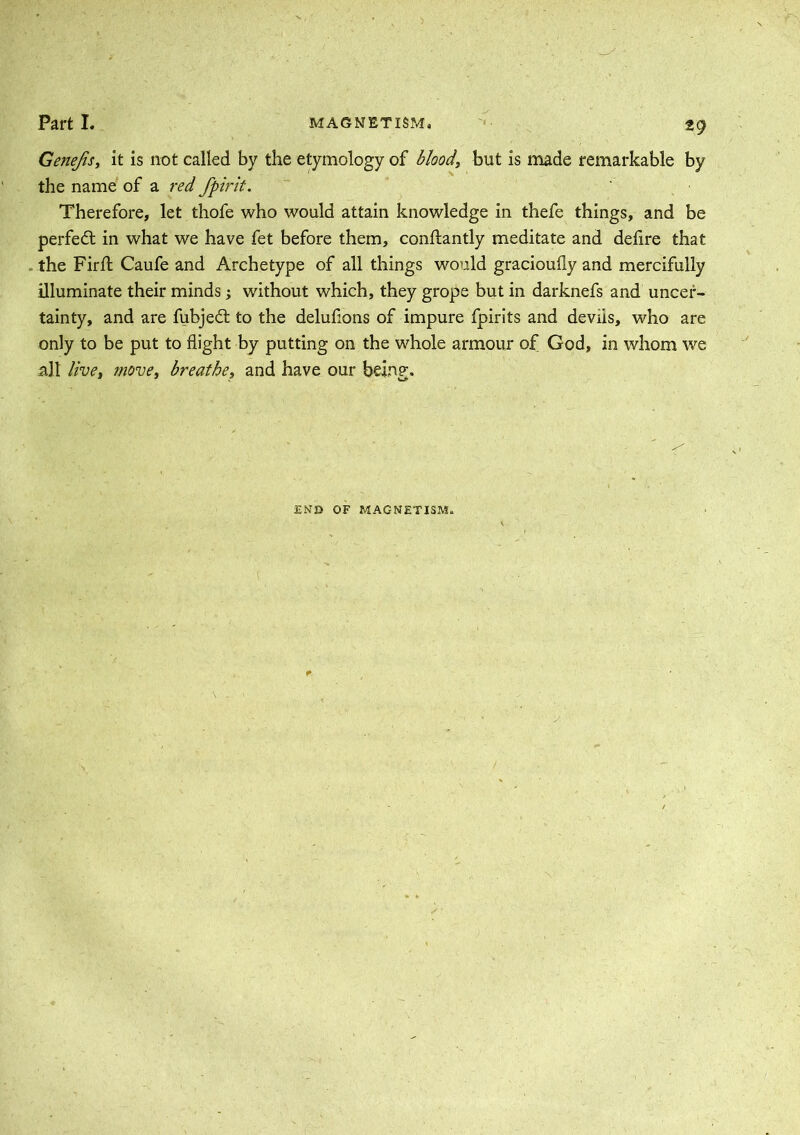 Genejis, it is not called by the etymology of blood, but is made remarkable by the name of a red fpirit. Therefore, let thofe who would attain knowledge in thefe things, and be perfect in what we have fet before them, conftantly meditate and deflre that the Firft Caufe and Archetype of all things would gracioufly and mercifully illuminate their minds; without which, they grope but in darknefs and uncer- tainty, and are fubjedt to the delufions of impure fpirits and devus, who are only to be put to flight by putting on the whole armour of God, in whom we all live, move, breathe, and have our being. END OF MAGNETISM.