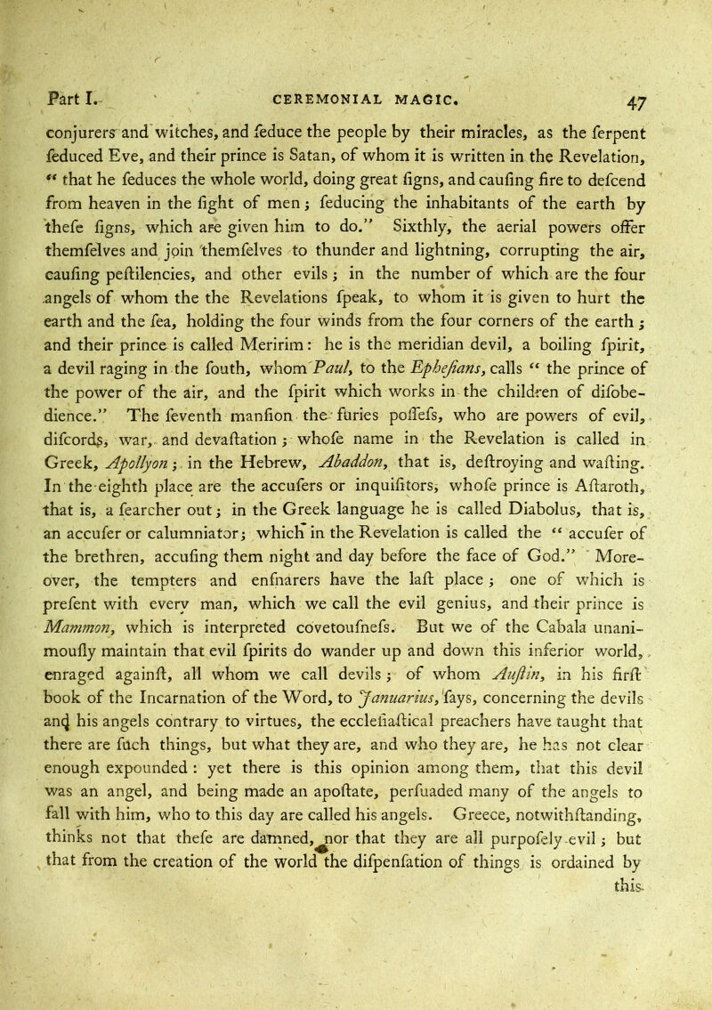 conjurers and witches, and feduce the people by their miracles, as the ferpent feduced Eve, and their prince is Satan, of whom it is written in the Revelation, ** that he feduces the whole world, doing great figns, and caufing fire to defcend from heaven in the fight of men feducing the inhabitants of the earth by thefe figns, which are given him to do.” Sixthly, the aerial powers offer themfelves and join themfelves to thunder and lightning, corrupting the air, caufing peftilencies, and other evils; in the number of which are the four .angels of whom the the Revelations fpeak, to whom it is given to hurt the earth and the fea, holding the four winds from the four corners of the earth; and their prince is called Meririm: he is the meridian devil, a boiling fpirit, a devil raging in the fouth, whom Pauly to the Epbejians, calls “ the prince of the power of the air, and the fpirit which works in the children of difobe- dience.” The feventh manfion the-furies poffefs, who are powers of evil, difcords, war,, and devaluation j whofe name in the Revelation is called in Greek, Apollyon; in the Hebrew, Abaddon, that is, destroying and wafting. In the eighth place are the accufers or inquifitors^ whofe prince is Aftaroth, that is, a fearcher out; in the Greek language he is called Diabolus, that is, an accuSer or calumniator; whicli in the Revelation is called the “ accufer of the brethren, accufing them night and day before the face of God.” More- over, the tempters and enfnarers have the laft place; one of which is prefent with every man, which we call the evil genius, and their prince is Mammon, which is interpreted covetoufnefs. But we of the Cabala unani- moufly maintain that evil fpirits do wander up and down this inferior world, enraged againft, all whom we call devils ; of whom Aujlin, in his firSt book of the Incarnation of the Word, to Januarius, fays, concerning the devils ancj his angels contrary to virtues, the ecclefiaftical preachers have taught that there are fuch things, but what they are, and who they are, he has not clear enough expounded : yet there is this opinion among them, that this devil was an angel, and being made an apoftate, perfuaded many of the angels to fall with him, who to this day are called his angels. Greece, notwithstanding, thinks not that thefe are damned,^ior that they are all purpofely evil; but that from the creation of the world the difpenfation of things is ordained by this-