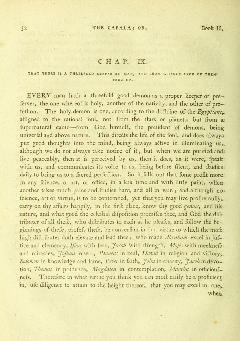 CHAP. IX. THAT THERE IS A THREEFOLD KEEFER OF MAN, AND FROM WHENCE EACH OF' THEfcT- EROCEED,. EVERY man hath a threefold good demon as a proper keeper or pre— ferver, the one whereof is holy, another of the nativity, and the other of pro- fession. The holy demon is one, according to the dodtrine of the Egyptians^ affigned to the rational foul, not from the liars or planets, but from 2u fupernatural caufe—from God himfelf,. the prefident of demons, being univerfal and above nature. This diredts the life of the foul, and does always put good thoughts into the mind, being always adtive in illuminating us*, although we do not always take notice of it j but when we are purified and; live peaceably, then it is perceived by us, then it does, as it were, fpeak with us, and communicates its voice to us, being before filerit, and Studies daily to bring us to a facred perfedtion. So it falls out that fome profit more in any fcience, or art, or office, in a lefs time and with little pains, when another takes much pains and ftudies hard, and all in vain j and although no fcience, art or virtue, is to be contemned, yet that you may live profperoufly*, carry on thy affairs happily, in the firfb place, know thy good genius, and his nature, and what good the celeftial difpofition promifes thee, and God the dif- tributer of all thefe, who distributes to each as he pleafes, and follow the be- ginnings of thefe, profefs thefe, be converfant in that virtue to which the moft. high distributer doth elevate and lead thee ; who made Abraham excel in juf- tice and clemency, lfaac with fear, Jacob with Strength, Mofes with meeknefs and miracles, JoJhua in war, Phineas in zeal, David in religion and vidtory*. Solomon in knowledge and fame, Peter in faith, John in charity, Jacob in devo- tion, Thomas in prudence, Magdalen in contemplation, Martha in officiouf- nefs. Therefore in what virtue you think you can moll: eafily be a proficient in, nfe diligence to attain to the height thereof, that you may excel in one* when