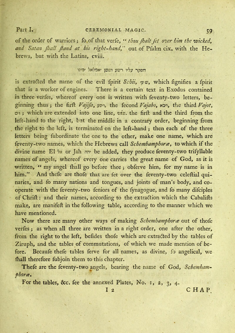 of the order of warriors; fo of that verfe, “ thou Jhalt Jet over him the wicked, and Satan fhall Jiand at his right-handout of Pfalm cix. with the He- brews, but with the Latins, cviii. wo* pirn jmn vby ‘lpsn is extracted the name of the evil fpirit Scbii, >y-w, which fignifies a fpirit that is a worker of engines. There is a certain text in Exodus contained in three verfes, whereof every one is written with feventy-two letters, be- ginning thus the hrft Vajifa, yon, the fecond Vajabo, ton, the third Vajot, o»i ; which are extended into one line, viz. the firft and the third from the left-hand to the right, but the middle in a contrary order, beginning from the right to the left, is terminated on the left-hand ; then each of the three letters being fubordinate the one to the other, make one name, which are feventy-two names, which the Hebrews call Schemhamphorce, to which if the divine name El bx or Jah nir be added, they produce feventy-two trifyllable names of angels, whereof every one carries the great name of God, as it is written, “ my angel fhall go before thee ; obferve him, for my name is in him.” And thefe are thofe that are fet over the feventy-two celeftial qui- naries, and fo many nations and tongues, and joints of man’s body, and co- operate with the feventy-two feniors of the fynagogue, and fo many difciples of Chrift: and their names, according to the extraction which the Cabalifts make, are manifeft in the following table, according to the manner which we have mentioned. Now there are many other ways of making Schemhamphorce out of thofe verfes; as when all three are written in a right order, one after the other, from the right to the left, belides thofe which are extracted by the tables of Ziruph, and the tables of commutations, of which we made mention of be- fore. Becaufe thefe tables ferve for all names, as divine, fo angelical, we fhall therefore fubjoin them to this chapter. Thefe are the feventy-two angels, bearing the name of God, Schemham- phorce. For the tables, &c. fee the annexed Plates, No, i, 2, 3, 4. I 2 C HAP.