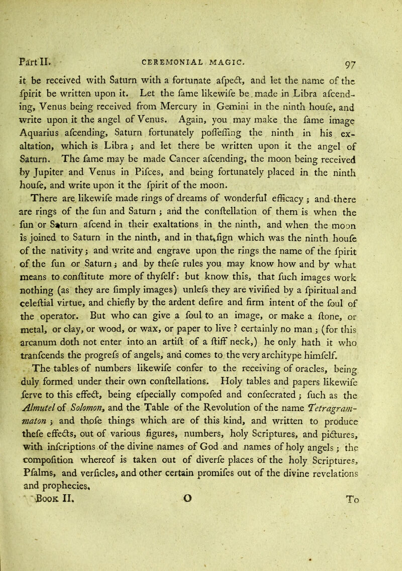 -it be received with Saturn with a fortunate afped, and let the name of the fpirit be written upon it. Let the fame likewife be. made in Libra amend- ing, Venus being received from Mercury in Gemini in the ninth houfe, and write upon it the angel of Venus. Again, you may make the fame image Aquarius afcending, Saturn fortunately pofleffing the ninth in his ex- altation, which is Libra ; and let there be written upon it the angel of Saturn. The fame may be made Cancer afcending, the moon being received by Jupiter and Venus in Pifces, and being fortunately placed in the ninth houfe, and write upon it the fpirit of the moon. There are likewife made rings of dreams of wonderful efficacy ; and there are rings of the fun and Saturn ; and the conftellation of them is when the fun or Saturn afcend in their exaltations in the ninth, and when the moon is joined to Saturn in the ninth, and in that*fign which was the ninth houfe of the nativity; and write and engrave upon the rings the name of the fpirit of the fun or Saturn ^ and by thefe rules you may know how and by what means to conftitute more of thyfelf: but know this, that fuch images work nothing (as they are limply images) unlefs they are vivified by a fpiritual and celeftial virtue, and chiefly by the ardent defire and firm intent of the foul of the operator. But who can give a foul to an image, or make a Hone, or metal, or clay, or wood, or wax, or paper to live ? certainly no man 3 (for this arcanum doth not enter into an artift of a fluff neck,) he only hath it who tranfcends the progrefs of angels, and comes to the very architype himfelf. The tables of numbers likewife confer to the receiving of oracles, being duly formed under their own conftellations. Holy tables and papers likewife ferve to this effed, being efpecially compofed and confecrated; fuch as the Almutel of Solomon, and the Table of the Revolution of the name Tetragram- maton and thofe things which are of this kind, and written to produce thefe effeds, out of various figures, numbers, holy Scriptures, and pidures, with infcriptions of the divine names of God and names of holy angels; the compofition whereof is taken out of diverfe places of the holy Scriptures, Pfalms, and verficles, and other certain promifes out of the divine revelations and prophecies^, Book II. G To