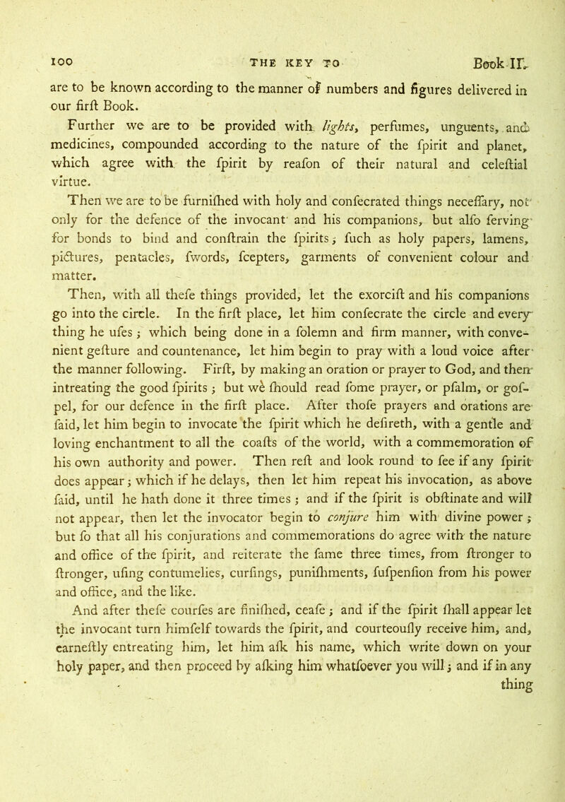 are to be known according to the manner of numbers and figures delivered in our firft Book. Further we are to be provided with lights, perfumes, unguents, andi medicines, compounded according to the nature of the fpirit and planet, which agree with the fpirit by reafon of their natural and celeftial virtue. Then we are to be furnifhed with holy and confecrated things neceflary, not' only for the defence of the invocant' and his companions, but alfo ferving for bonds to bind and conftrain the fpirits 5 fuch as holy papers, lamens, pictures, pentacles, fwords, fcepters, garments of convenient colour and matter. Then, with all thefe things provided, let the exorcift and his companions go into the circle. In the firft place, let him confecrate the circle and every thing he ufes ; which being done in a folemn and firm manner, with conve- nient gefture and countenance, let him begin to pray with a loud voice after1 the manner following. Firft, by making an oration or prayer to God, and them intreating the good fpirits; but wb fhould read fome prayer, or pfalm, or gof- pel, for our defence in the firft place. After thofe prayers and orations are faid, let him begin to invocate the fpirit which he defireth, with a gentle and loving enchantment to all the coafts of the world, with a commemoration of his own authority and power. Then reft and look round to fee if any fpirit does appear; which if he delays, then let him repeat his invocation, as above faid, until he hath done it three times ; and if the fpirit is obftinate and will not appear, then let the invocator begin to conjure him with divine power ; but fo that all his conjurations and commemorations do agree with the nature and office of the fpirit, and reiterate the fame three times, from ftronger to ftronger, ufing contumelies, curfings, punifhments, fufpenfion from his power and office, and the like. And after thefe courfes are finifhed, ceafe ; and if the fpirit fhall appear let the invocant turn himfelf towards the fpirit, and courteoufly receive him, and, earneftly entreating him, let him afk his name, which write down on your holy paper, and then proceed by afking him whatfoever you will; and if in any thing