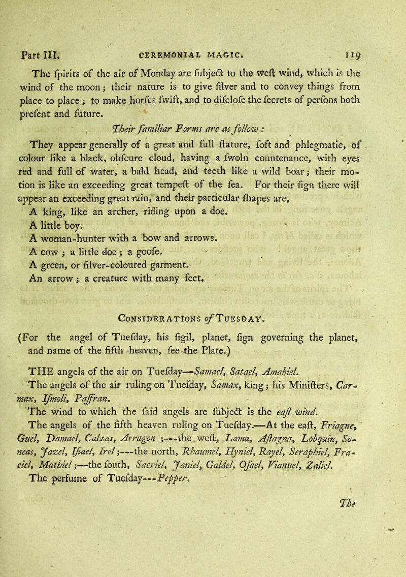 The fpirits of the air of Monday are fubjedt to the Weft wind, which is the wind of the moon; their nature is to give filver and to convey things from place to place ; to make horfes fwift, and to difclofe the fecrets of perfons both prefent and future. 'Their familiar Forms are as follow : They appear generally of a great and full ftature, foft and phlegmatic, of colour like a black, obfcure cloud, having a fwoln countenance, with eyes red and full of water, a bald head, and teeth like a wild boar; their mo- tion is like an exceeding great tempeft of the fea. For their fign there will appear an exceeding great rain, and their particular fhapes are, A king, like an archer, riding upon a doe. A little boy. A woman-hunter with a bow and arrows. A cow ; a little doe; a goofe. ' A green, or filver-coloured garment. An arrow ; a creature with many feet. Considerations o/'Tuesday. (For the angel of Tuefday, his figil, planet, fign governing the planet, and name of the fifth heaven, fee the Plate.) THE angels of the air on Tuefday—Samael, Satael, AmabieL The angels of the air ruling on Tuefday, Samax, king; his Minifters, Car- max, Ifmoli, Pajfran. The wind to which the faid angels are fubjedt is the eaf wind. The angels of the fifth heaven ruling on Tuefday.—At the eaft, Friagne, Guely Damael, Calzas, Arragon ;—the.weft, Lamat AJlagna, Lobquiny So- neasy Jazel, Ifiael, Irel;—the north, Rbaumely Hyniel, Rayel, Seraphiely Fra- del, Mathiel;—the fouth, Sacriel, faniely Galdel, Ofaely Vianuely Zaliel. The perfume of Tuefday—Pepper.