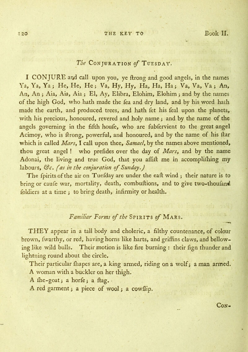 The Conjuration of Tuesday. I CONJURE arid call upon you, ye ftrong and good angels, in the names Ya, Ya, Ya ; He, He, He; Va, Hy, Hy, Ha, Ha, Ha j Va, Ya, Va ; An, An, An ; Aia, Aia, Aia ; El, Ay, Elibra, Elohim, Elohim; and by the names of the high God, who hath made the fea and dry land, and by his word hath made the earth, and produced trees, and hath fet his feal upon the planets, with his precious, honoured, revered and holy name; and by the name of the angels governing in the fifth houfe, who are fubfervient to the great angel Acimoy, who is ftrong, powerful, and honoured, and by the name of his flar which is called Marst I call upon thee, Samael, by the names above mentioned, thou great angel ! who prefides over the day of Mars, and by the name Adonai, the living and true God, that you affift: me in accompli filing my labours, &c. fas in the conjuration of Sunday.) The fpirits of the air on Tuefday are under the eafi: wind j their nature is to bring or caufe war, mortality, death, combuftions, and to give two-thoufand foldiers at a time ; to bring death, infirmity or health. Familiar Forms of the Spirits of Mars. THEY appear in a tall body and choleric, a filthy countenance, of colour brown, fwarthy, or red, having horns like harts, and griffins claws, and bellow- ing like wild bulls. Their motion is like fire burning : their fign thunder and lightning round about the circle. Their particular fhapes are, a king armed, riding on a wolf; a man armed. A woman with a buckler on her thigh. A fiie-goat, a horfe j a flag. ■ A red garment, a piece of wool; a cowflip. Con-