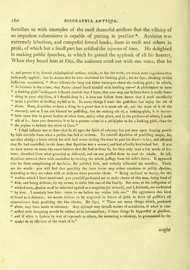 furnifhes us with examples of the moil fhameful artifices that the villainy of an impudent calumniator is capable of putting in practice*. Apuleius was extremely laborious, and compofed feveral books, fome in verfe and others in profe, of which but a fmall part has refilled the injuries of time. He delighted in making public fpeeches, in which he gained the applaufe of all his hearers. When they heard him at Oea, the audience cried out with one voice, that he if, and proves it by feveral pliilofophical reafons, which, to fay the truth, are much more ingenious than judicioufly applied ; but he denies that he ever confulted his looking-glafs; for he fays, alluding to this ludicrous accufation, “ Next follows the long and bitter harangue about the looking-glafs; in which, “ fo heinous is the crime, that Pudetis almoft burll himfelf with bawling out—‘ A philofopher to have “ a looking-glafs!’—Suppofe I fliould confefs that I have, that you may not believe there is really fome- “ thing in your objection, if I fliould deny it; it does not follow from hence that I muff necefTarily “ make a practice of dreffing myfelf at it. In many things I wrant the pofleffion but enjoy the ufe of “ them. Now, if neither to have a thing be a proof that it is made ufe of, nor the want of it of the “ contrary, and as I am not blamed for pofTerting, but for making ufe of, a looking-glafs, it is incum- “ bent upon him to prove farther at what time, and in what place, and in the prefence of whom, I made “ ufe of it ; fince you determine it to be a greater crime in a philofopher to fee a looking-glafs, than foT 4‘ the profane to behold the attire of Ceres?’ * I fliall inftance one to fliew that in all ages the fpirit of calumny has put men upon forging proofs by falfe extracts from what a perfon has faid or written. To convift Apuleius of pradlifmg magic, his accufers alledgc a letter which his wife had wrote during the time he paid his devoirs to her, and affirmed that fhe had confeffed, in this letter, that Apuleius was a wixard, and had adlually bewitched her. It was no hard matter to make the court believe that (he had written fo, for they only read a few words of her letter, detached from what preceded or followed, and no one prefled them to read the whole. At laft, Apuleius covered them with confufion by reciting the whole paflage from his wife’s letter. It appeared that far from complaining of Apuleius, flie juftified him, and artfully ridiculed his accufers. Thefe are his words: you will find that precifely the fame terms may either condemn or juflify Apuleius, according as they are taken with or without what precedes them. “ Being inclined to marry, for the 41 reafons which I have mentioned, you yourfelf perfuaded me to make choice of this man, being fond of  him, and being defirous, by my means, to make him one of the family. But now, at the inftigation of 41 wicked men, Apuleius mull be informed againft as a magician (or wizard), and I, forfooth, am enchanted “ by him. I certainly love him : come to me before my reafon fails me.” He aggravates this kind of fraud as it deferves; his words deferve to be engraved in letters of gold, to deter (if poflible) all calumniators from pradfifing the like cheats. He fays, “ There are many things which, produced r‘ alone, may feem liable to calumny. Any difeourfe may furnifh matter of accufation, if what is con- “ nefled with foregoing words be robbed of its introdu&ion; if fome things be fupprefled at pleafure, ,l and if what is fpoken by way of reproach to others, for inventing a calumny, be pronounced by the *• reader as an aflertion of the truth of it.”