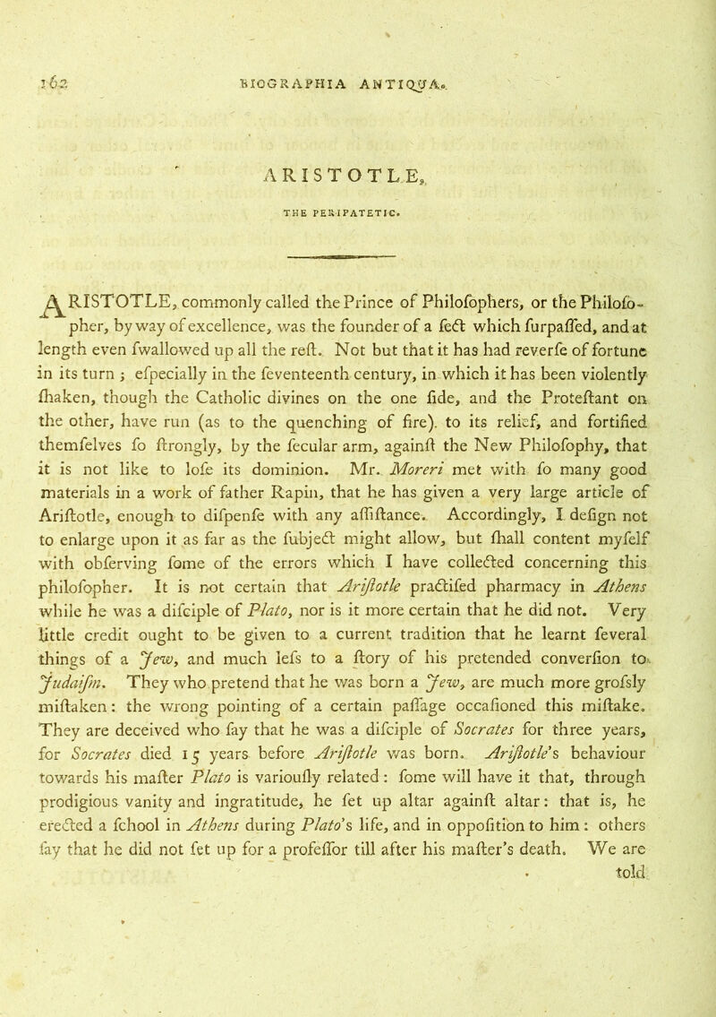 A R I S T O T L E,. THE PE1UPATETJC. f^RISTOTLE, commonly called the Prince of Philofophers, or thePhilofo- pher, by way of excellence, was the founder of a fedt which furpafted, and at length even fwallowed up all the reft. Not but that it has had reverfe of fortune in its turn ; efpecially in the feventeenth century, in which it has been violently fhaken, though the Catholic divines on the one fide, and the Proteftant on the other, have run (as to the quenching of fire), to its relief, and fortified themfelves fo ftrongly, by the fecular arm, againft the New Philofophy, that it is not like to lofe its dominion. Mr.. Moreri met with fo many good materials in a work of father Rapin, that he has given a very large article of Ariftotle, enough to difpenfe with any aftiftance. Accordingly, I defagn not to enlarge upon it as far as the fubjedt might allow, but fhall content myfelf with obferving fome of the errors which I have collected concerning this philofopner. It is not certain that Ariftotle pradcifed pharmacy in Athens while he was a difciple of Plato, nor is it more certain that he did not. Very little credit ought to be given to a current tradition that he learnt feveral things of a Jew, and much iefs to a ftory of his pretended converfion to. judaifm, They who pretend that he was born a Jew? are much more grofsly miftaken: the wrong pointing of a certain paftage occafioned this miftake. They are deceived who fay that he was a difciple of Socrates for three years, for Socrates died 15 years before Ariftotle was born. Ariftotle’$ behaviour tov/ards his mafter Plato is varioufly related: fome will have it that, through prodigious vanity and ingratitude, he fet up altar againft altar: that is, he eredled a fchool in Athens during Plato’s life, and in oppofition to him : others fay that he did not fet up for a profeftor till after his mailer’s death. We are • told.