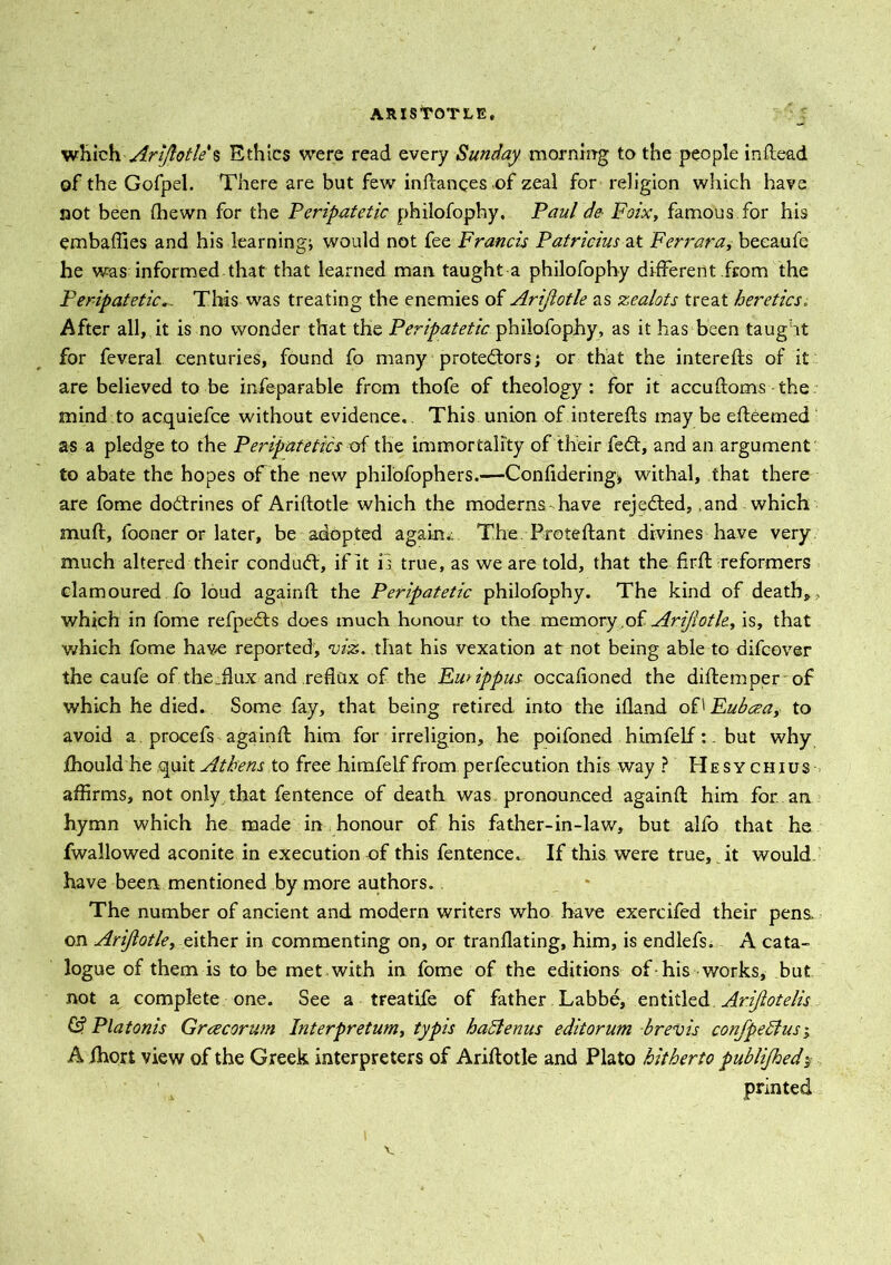 which' Arijlotle'% Ethics were read every Sunday morning to the people inRead of the Gofpel. There are but few in Ranges ,of zeal for religion which have not been (hewn for the Peripatetic philofophy, Paul de Foix, famous for his embaffies and his learning; would not fee Francis Patricias at Ferrara, beeaufe he was informed that that learned man taught a philofophy different from the PeripateticThis was treating the enemies of Arijlotle as zealots treat heretics. After all, it is no wonder that the Peripatetic philofophy, as it has been taught for feveral centuries, found fo many protestors; or that the interefts of it are believed to be infeparable from thofe of theology : for it a ecu Roms the mind to acquiefce without evidence. This union of intereRs may be eReemed as a pledge to the Peripatetics of the immortality of their fedt, and an argument to abate the hopes of the new philofophers.—Confidering* withal, that there are fome doctrines of AriRotle which the moderns have rejected,,and which muR, fooner or later, be adopted again* The. ProteRant divines have very much altered their condudt, if it is true, as we are told, that the RrR reformers clamoured fo loud againR the Peripatetic philofophy. The kind of death, , which in fome refpedts does much honour to the memory ofArijlotle, is, that which fome have reported, viz. that his vexation at not being able to difeover the caufe of thejlux and reflux of the FuAppus occafioned the diRemper of which he died. Some fay, that being retired into the ifland of' Fubceay to avoid a procefs againR him for irreligion, he poifoned himfelfbut why fhould he quit Athens to free himfelf from perfecution this way ? Hesychius affirms, not only that fentence of death was pronounced againR him for an hymn which he made in honour of his father-in-law, but alfo that he fwallowed aconite in execution of this fentence. If this were true, it would have been mentioned by more authors. The number of ancient and modem writers who have exercifed their pens, on Arijlotle, either in commenting on, or tranflating, him, is endlefs. A cata- logue of them is to be met with in fome of the editions of his works, but not a complete one. See a treatife of father Labbe, entitled. Ariflotelis Platonis Grcecorum Interpretum, typis haBenus editorum brevis confpeBus; A fhort view of the Greek interpreters of AriRotle and Plato hitherto publijhedy printed v