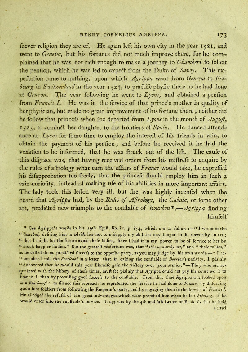 ioever religion they are of. He again left his own city in the year 1521, and went to Geneva, but his fortunes did not much improve there, for he com- plained that he was not rich enough to make a journey to Chamheri to folicit the penfion, which he was led to expeCt from the Duke of Savoy. This ex- pectation came to nothing, upon which Agrippa went from Geneva to Fri- bourg in Switzerland in the year 1523, to pradtife phyfic there as he had done at Geneva. The year following he went to Lyons, and obtained a penfion from Francis I. He was in the fervice of that prince’s mother in quality of her phylician, but made no great improvement of his fortune there -, neither did he follow that princefs when fhe departed from Lyons in the month of Augufl, 1525, to condudl her daughter to the frontiers of Spain. He danced attend- ance at Lyons for fome time to employ the intereft of his friends in vain, to obtain the payment of his penfion; and before he received it he had the vexation to be informed, that he was ftruck out of the lift. The caufe of this difgrace was, that having received orders from his miftrefs to enquire by the rules of aftrology what turn the affairs of France would take, he expreffed his difapprobation too freely, that the princefs fhould employ him in fuch a vain curiofity, inftead of making ufe of his abilities in more important affairs. The lady took this leffon very ill, but fhe was highly incenfed when fhe heard that Agrippa had, by the Rules of AJlrology, the Cabala, or fome other art, predicted new triumphs to the conftable of Bourbon*.—Agrippa finding himfelf * See Agrippa’s words in his 29th Epift. lib. iv. p. 854, which are as follow :—“I wrote to the “ Fenecbal, defiring him to advife her not to mifapply my abilities any longer in fo unworthy an art; “ that I might for the future avoid thefe follies, lince I had it in my power to be of fervice to her by “ much happier fludies.” But the greateft misfortune was, that “ this unworthy art, and “ thefe follies,” as he called them, predifted fuccefs to the oppofite party, as you may judge by his own words.—“ I re- “ member I told the Senefchal in a letter, that in cafting the conftable of Bourbon's nativity, I plainly “ difcovered that he would this year likewife gain the victory over your armies,”—They who are ac- quainted with the hiftory of thefe times, muft fee plainly that Agrippa could not pay his court worfe to Francis I. than bypromiling good fuccefs to the conftable. From that time Agrippa was looked upon as a Bourlonifl : to filence this reproach he reprefented the fervice he had done to France, by diffuading 4000 foot foldiers from following the Emperor’s party, and by engaging them in the fervice of Francis I. He alledged the refufal of the great advantages which were promifed him when he left Fribourg, if he would enter into the conftable’s fervice. It appears by the 4th and 6th Letter of Book V. that he held a ftrid