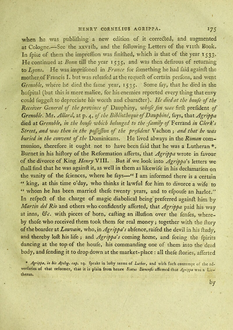 when he was publishing' a new edition of it corredled, and augmented at Cologne.—See the xxvith, and the following Letters of the vnth Book. In fpite of them the imprefiion was finished, which is that of the year 1533. He continued at Bonn till the year 1535, and was then defirous of returning to Lyons. He was imprifoned in France for fomething he had faid againd the mother of Francis I. but was releafed at the requeft of certain perfons, and went Grenoble, where ho died the fame year, 1535. Some fay, that he died in the hofpital (but this is mere malice, for his enemies reported every thing that envy could fugged: to depreciate his worth and character). He died at the houfe of the Receiver General of the province of Dauphiny, whofe fon was fird president of Grenoble. Mr. Allardat p. 4, of the BibliothequeofDauphine, fays, that Agrippa died at Grenoble, in the houfe which belonged to the family- of Ferrand in Clerk's Street, and was then in the pofj'efjion of the prefdent Vachon ; and that he was buried in the convent of the Dominicans. He lived always in the Roman com- munion, therefore it ought not to have been faid that he was a Lutheran Burnet in his hidory of the Reformation alferts, that Agrippa wrote in favour of the divorce of King Henry VIII. But if we look into Agrippa's letters we ihall find that he was againd it, as well in them as likewife in his declamation on the vanity of the fciences, where he fays—“ I am informed there is a certain  king, at this time o’day, who thinks it lawful for him to divorce a wife to “ whom he has been married thefe twenty years, and to efpoufe an harlot.” In refped of the charge of magic diabolical being preferred againd him by Martin del Rio and others who confidently afierted, that Agrippa paid his way at inns, &c. with pieces of horn, cading an illufion over the fenfes, where- by thofe who received them took them for real money; together with the dory of the boarder at Louvain, who, in Agrippa's abfence, raifed the devil in his dudy, and thereby lod his life ; and Agrippa s coming home, and feeing the fpirits dancing at the top of the houfe, his commanding one of them into the dead body, and fending it to drop down at the market-place : all thefe dories, afierted * -Agrippa, in his Apolog. cap. tq. fpeaks in lofty terms of Luther, and with fuch contempt of the sd- -verfaries of that reformer, that it is plain from hence Sixtus Zkntnfis affirmed that Agrippa was a Lu- theran. by