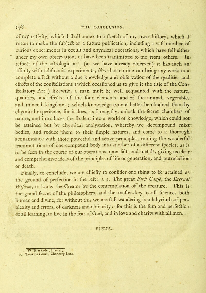 of my nativity, which I {hall annex to a fketch of my own hiftory, which I' mean to make the fubjed of a future publication, including a vaft number of curious experiments in occult and chymical operations, which have fell either, under my own obfervation, or have been tranfmitted to me from others. In? refped of the aftrologic art, (as we have already obferved) it has fuch an affinity with talifmanic experiments, &c. that no one can bring any work to a complete effed without a due knowledge and obfervation of the qualities and effeds of the conftellations (which occafioned us to give it the title of the Con- ftellatory Art;) likewife, a man muft be well acquainted with the nature, qualities, and effeds, of the four elements, and of the animal, vegetable, and mineral kingdoms; which knowledge cannot better be obtained than by chymical experience, for it does, as I may fay, unlock the fecret chambers of nature, and introduces the ftudent into a world of knowledge, which could not be attained but by chymical analyzation, whereby we decompound mixt bodies, and reduce them to their fimple natures, and comd to a thorough' acquaintance with thofe powerful and adive principles, caufing the wonderful tranfmutations of one compound body into another of a different fpecies, as is to be feen in the courfe of our operations upon falts and metals, giving us clear, and comprehenfive ideas of the principles of life or generation, and putrefadion: or death. Finally, to conclude, we are chiefly to confider one thing to be attained as the ground of perfedion in the reft: /. e. The great Firft Caufe, the Eternal JViJdom, to know the Creator by the contemplation of the creature. This is the grand fecret of the philofophers, and the mafter-key to all fciences both human and divine, for without this we are ftill wandering in a labyrinth of per- plexity and errors, of darknefs and obfcurity: for this is the fum and perfedion of all learning, to live in the fear of God, and in love and charity with all men. FINIS- W ’Bhckader, Printer, 10, Tooke’s Court, Chancery Lane-